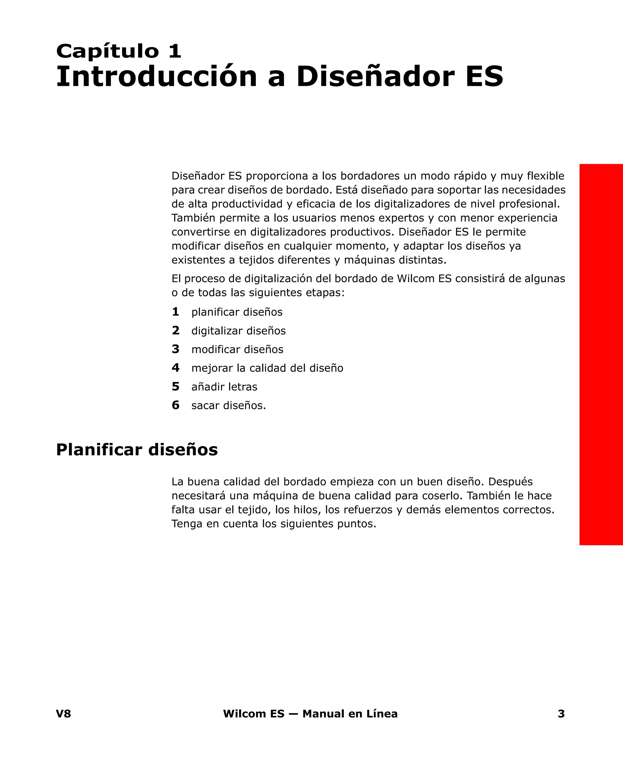 V8 Wilcom ES — Manual en Línea 3
Capítulo 1
Introducción a Diseñador ES
Diseñador ES proporciona a los bordadores un modo rápido y muy flexible
para crear diseños de bordado. Está diseñado para soportar las necesidades
de alta productividad y eficacia de los digitalizadores de nivel profesional.
También permite a los usuarios menos expertos y con menor experiencia
convertirse en digitalizadores productivos. Diseñador ES le permite
modificar diseños en cualquier momento, y adaptar los diseños ya
existentes a tejidos diferentes y máquinas distintas.
El proceso de digitalización del bordado de Wilcom ES consistirá de algunas
o de todas las siguientes etapas:
1 planificar diseños
2 digitalizar diseños
3 modificar diseños
4 mejorar la calidad del diseño
5 añadir letras
6 sacar diseños.
Planificar diseños
La buena calidad del bordado empieza con un buen diseño. Después
necesitará una máquina de buena calidad para coserlo. También le hace
falta usar el tejido, los hilos, los refuerzos y demás elementos correctos.
Tenga en cuenta los siguientes puntos.
 