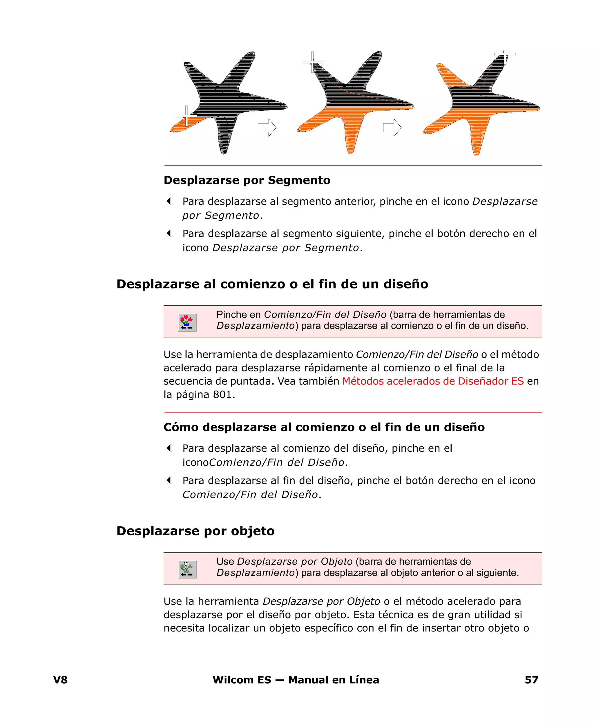 V8 Wilcom ES — Manual en Línea 57
Desplazarse por Segmento
Para desplazarse al segmento anterior, pinche en el icono Desplazarse
por Segmento.
Para desplazarse al segmento siguiente, pinche el botón derecho en el
icono Desplazarse por Segmento.
Desplazarse al comienzo o el fin de un diseño
Use la herramienta de desplazamiento Comienzo/Fin del Diseño o el método
acelerado para desplazarse rápidamente al comienzo o el final de la
secuencia de puntada. Vea también Métodos acelerados de Diseñador ES en
la página 801.
Cómo desplazarse al comienzo o el fin de un diseño
Para desplazarse al comienzo del diseño, pinche en el
iconoComienzo/Fin del Diseño.
Para desplazarse al fin del diseño, pinche el botón derecho en el icono
Comienzo/Fin del Diseño.
Desplazarse por objeto
Use la herramienta Desplazarse por Objeto o el método acelerado para
desplazarse por el diseño por objeto. Esta técnica es de gran utilidad si
necesita localizar un objeto específico con el fin de insertar otro objeto o
Pinche en Comienzo/Fin del Diseño (barra de herramientas de
Desplazamiento) para desplazarse al comienzo o el fin de un diseño.
Use Desplazarse por Objeto (barra de herramientas de
Desplazamiento) para desplazarse al objeto anterior o al siguiente.
 