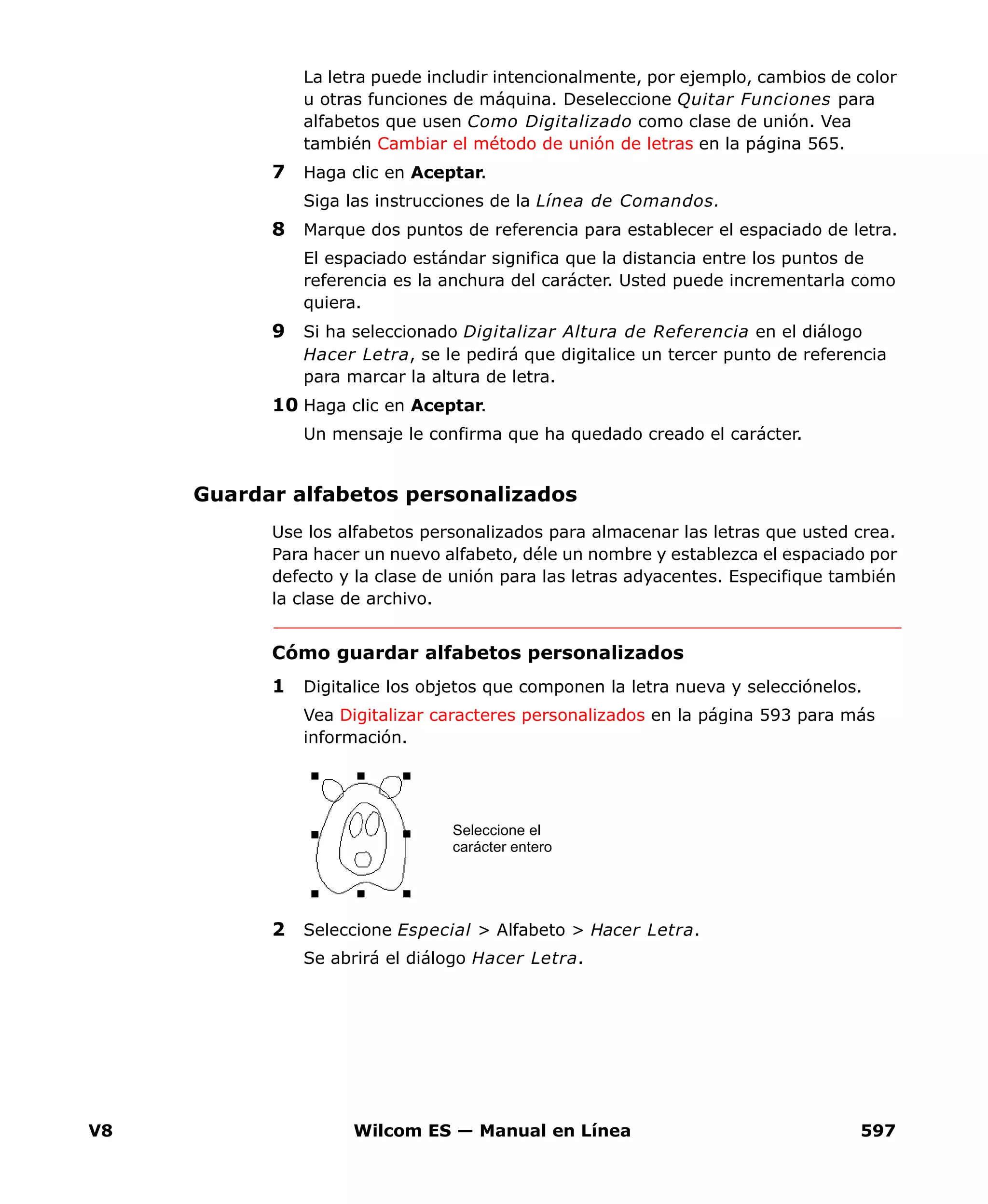 V8 Wilcom ES — Manual en Línea 597
La letra puede includir intencionalmente, por ejemplo, cambios de color
u otras funciones de máquina. Deseleccione Quitar Funciones para
alfabetos que usen Como Digitalizado como clase de unión. Vea
también Cambiar el método de unión de letras en la página 565.
7 Haga clic en Aceptar.
Siga las instrucciones de la Línea de Comandos.
8 Marque dos puntos de referencia para establecer el espaciado de letra.
El espaciado estándar significa que la distancia entre los puntos de
referencia es la anchura del carácter. Usted puede incrementarla como
quiera.
9 Si ha seleccionado Digitalizar Altura de Referencia en el diálogo
Hacer Letra, se le pedirá que digitalice un tercer punto de referencia
para marcar la altura de letra.
10 Haga clic en Aceptar.
Un mensaje le confirma que ha quedado creado el carácter.
Guardar alfabetos personalizados
Use los alfabetos personalizados para almacenar las letras que usted crea.
Para hacer un nuevo alfabeto, déle un nombre y establezca el espaciado por
defecto y la clase de unión para las letras adyacentes. Especifique también
la clase de archivo.
Cómo guardar alfabetos personalizados
1 Digitalice los objetos que componen la letra nueva y selecciónelos.
Vea Digitalizar caracteres personalizados en la página 593 para más
información.
2 Seleccione Especial > Alfabeto > Hacer Letra.
Se abrirá el diálogo Hacer Letra.
Seleccione el
carácter entero
 