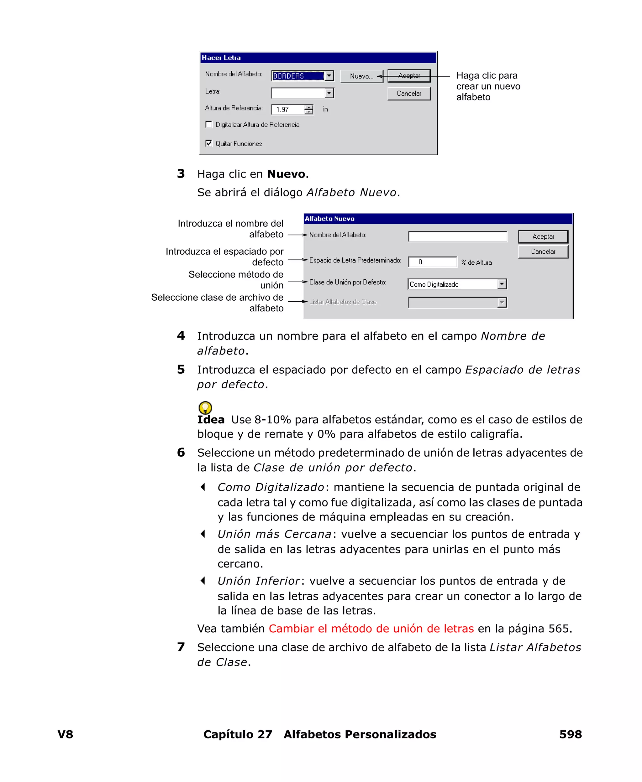 V8 Capítulo 27 Alfabetos Personalizados 598
3 Haga clic en Nuevo.
Se abrirá el diálogo Alfabeto Nuevo.
4 Introduzca un nombre para el alfabeto en el campo Nombre de
alfabeto.
5 Introduzca el espaciado por defecto en el campo Espaciado de letras
por defecto.
Idea Use 8-10% para alfabetos estándar, como es el caso de estilos de
bloque y de remate y 0% para alfabetos de estilo caligrafía.
6 Seleccione un método predeterminado de unión de letras adyacentes de
la lista de Clase de unión por defecto.
Como Digitalizado: mantiene la secuencia de puntada original de
cada letra tal y como fue digitalizada, así como las clases de puntada
y las funciones de máquina empleadas en su creación.
Unión más Cercana: vuelve a secuenciar los puntos de entrada y
de salida en las letras adyacentes para unirlas en el punto más
cercano.
Unión Inferior: vuelve a secuenciar los puntos de entrada y de
salida en las letras adyacentes para crear un conector a lo largo de
la línea de base de las letras.
Vea también Cambiar el método de unión de letras en la página 565.
7 Seleccione una clase de archivo de alfabeto de la lista Listar Alfabetos
de Clase.
Haga clic para
crear un nuevo
alfabeto
Introduzca el nombre del
alfabeto
Introduzca el espaciado por
defecto
Seleccione método de
unión
Seleccione clase de archivo de
alfabeto
 