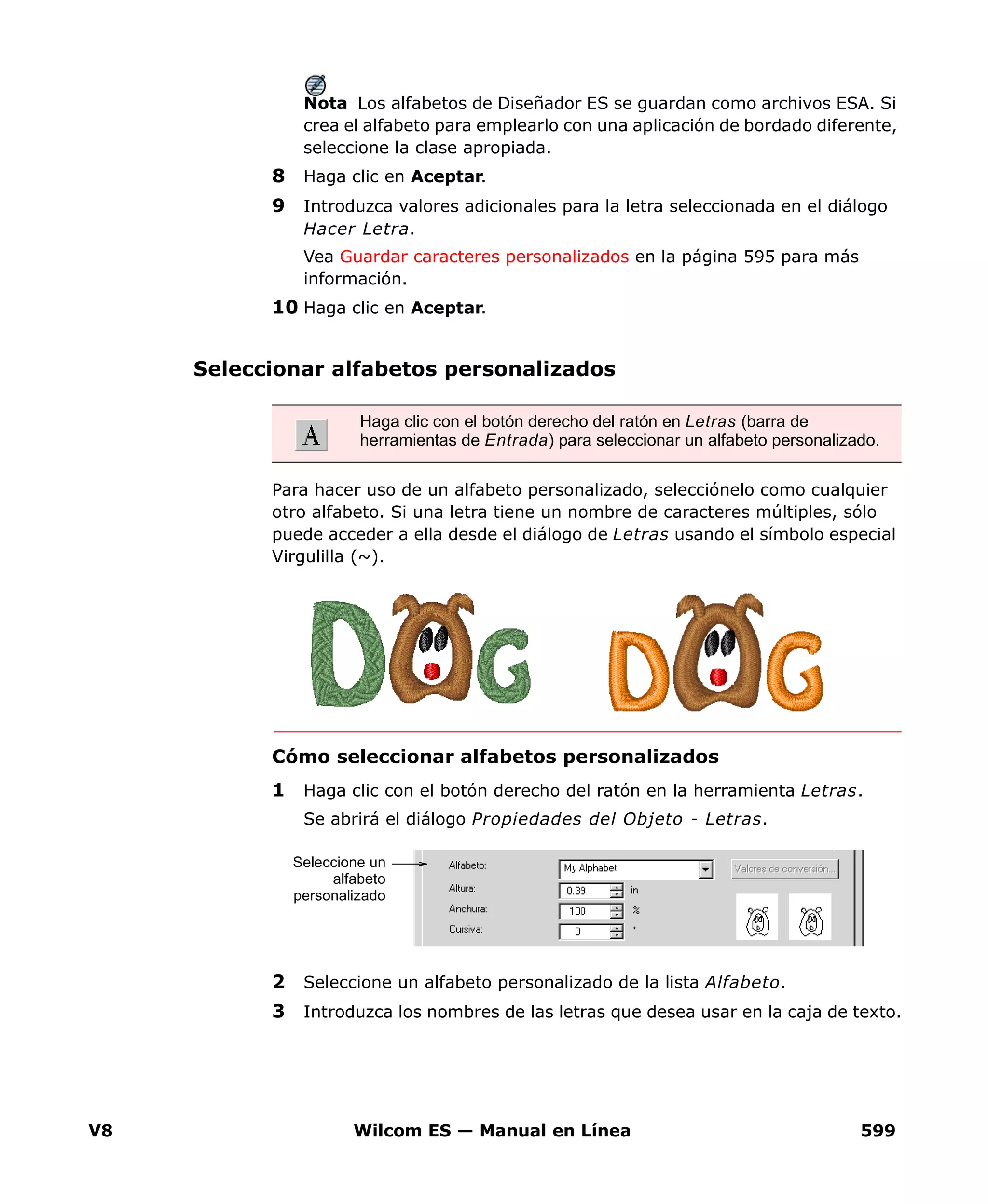 V8 Wilcom ES — Manual en Línea 599
Nota Los alfabetos de Diseñador ES se guardan como archivos ESA. Si
crea el alfabeto para emplearlo con una aplicación de bordado diferente,
seleccione la clase apropiada.
8 Haga clic en Aceptar.
9 Introduzca valores adicionales para la letra seleccionada en el diálogo
Hacer Letra.
Vea Guardar caracteres personalizados en la página 595 para más
información.
10 Haga clic en Aceptar.
Seleccionar alfabetos personalizados
Para hacer uso de un alfabeto personalizado, selecciónelo como cualquier
otro alfabeto. Si una letra tiene un nombre de caracteres múltiples, sólo
puede acceder a ella desde el diálogo de Letras usando el símbolo especial
Virgulilla (~).
Cómo seleccionar alfabetos personalizados
1 Haga clic con el botón derecho del ratón en la herramienta Letras.
Se abrirá el diálogo Propiedades del Objeto - Letras.
2 Seleccione un alfabeto personalizado de la lista Alfabeto.
3 Introduzca los nombres de las letras que desea usar en la caja de texto.
Haga clic con el botón derecho del ratón en Letras (barra de
herramientas de Entrada) para seleccionar un alfabeto personalizado.
Seleccione un
alfabeto
personalizado
 