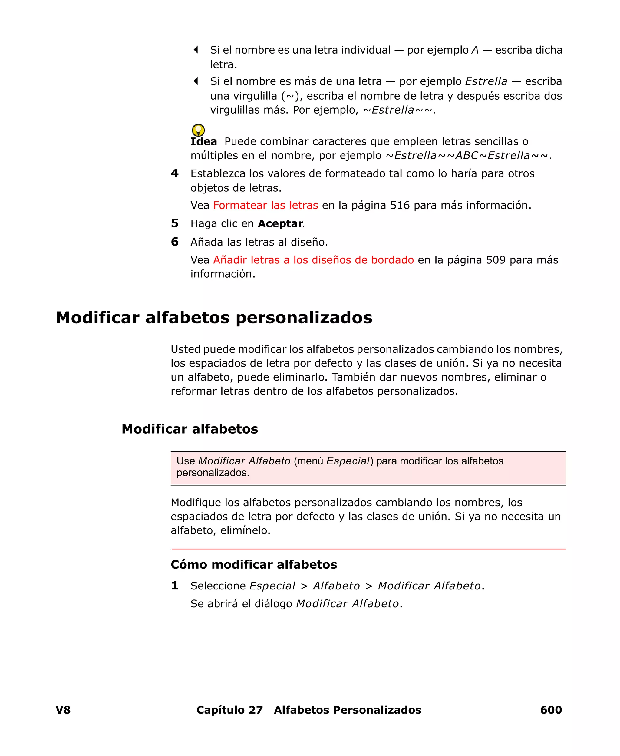 V8 Capítulo 27 Alfabetos Personalizados 600
Si el nombre es una letra individual — por ejemplo A — escriba dicha
letra.
Si el nombre es más de una letra — por ejemplo Estrella — escriba
una virgulilla (~), escriba el nombre de letra y después escriba dos
virgulillas más. Por ejemplo, ~Estrella~~.
Idea Puede combinar caracteres que empleen letras sencillas o
múltiples en el nombre, por ejemplo ~Estrella~~ABC~Estrella~~.
4 Establezca los valores de formateado tal como lo haría para otros
objetos de letras.
Vea Formatear las letras en la página 516 para más información.
5 Haga clic en Aceptar.
6 Añada las letras al diseño.
Vea Añadir letras a los diseños de bordado en la página 509 para más
información.
Modificar alfabetos personalizados
Usted puede modificar los alfabetos personalizados cambiando los nombres,
los espaciados de letra por defecto y las clases de unión. Si ya no necesita
un alfabeto, puede eliminarlo. También dar nuevos nombres, eliminar o
reformar letras dentro de los alfabetos personalizados.
Modificar alfabetos
Modifique los alfabetos personalizados cambiando los nombres, los
espaciados de letra por defecto y las clases de unión. Si ya no necesita un
alfabeto, elimínelo.
Cómo modificar alfabetos
1 Seleccione Especial > Alfabeto > Modificar Alfabeto.
Se abrirá el diálogo Modificar Alfabeto.
Use Modificar Alfabeto (menú Especial) para modificar los alfabetos
personalizados.
 