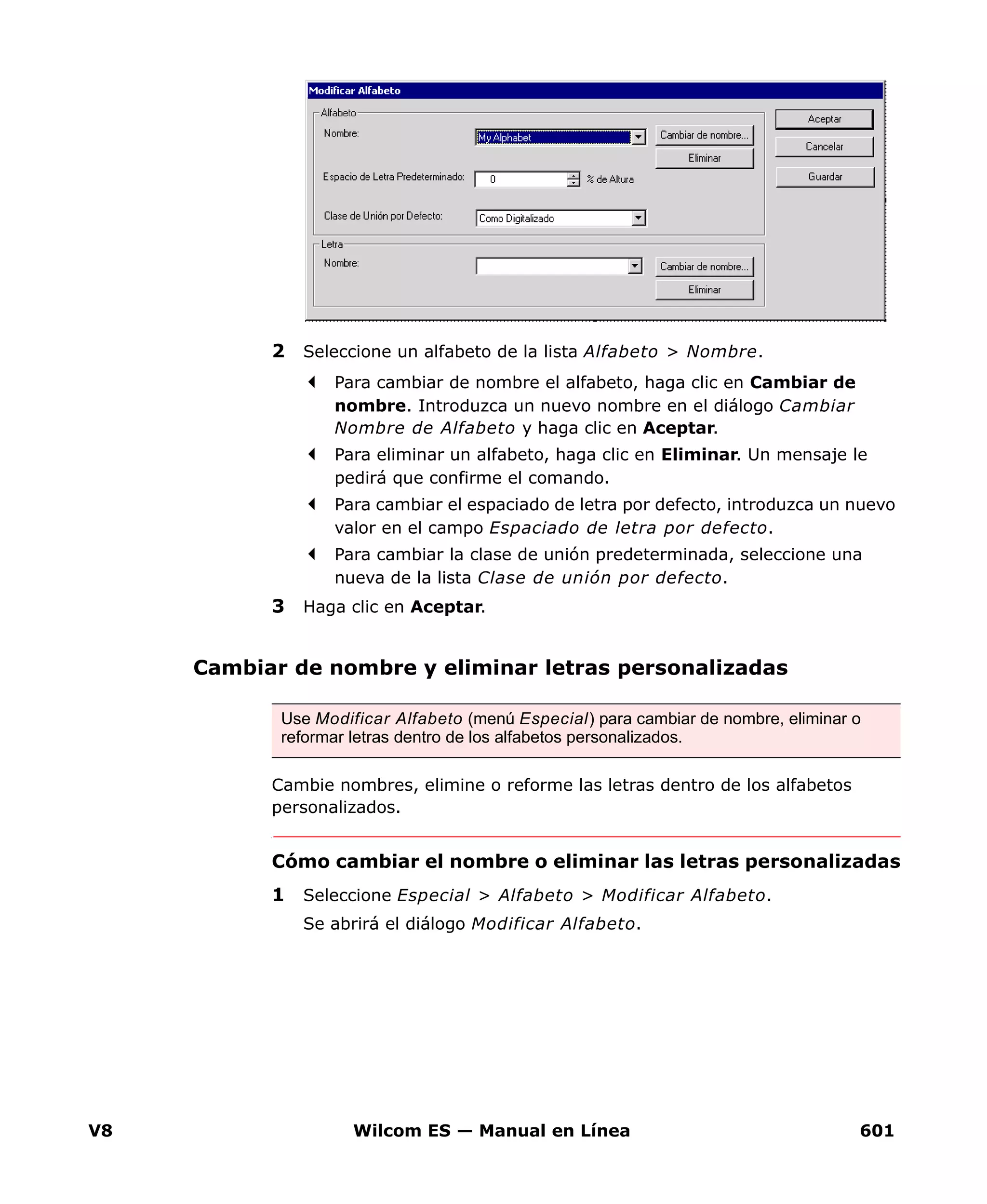 V8 Wilcom ES — Manual en Línea 601
2 Seleccione un alfabeto de la lista Alfabeto > Nombre.
Para cambiar de nombre el alfabeto, haga clic en Cambiar de
nombre. Introduzca un nuevo nombre en el diálogo Cambiar
Nombre de Alfabeto y haga clic en Aceptar.
Para eliminar un alfabeto, haga clic en Eliminar. Un mensaje le
pedirá que confirme el comando.
Para cambiar el espaciado de letra por defecto, introduzca un nuevo
valor en el campo Espaciado de letra por defecto.
Para cambiar la clase de unión predeterminada, seleccione una
nueva de la lista Clase de unión por defecto.
3 Haga clic en Aceptar.
Cambiar de nombre y eliminar letras personalizadas
Cambie nombres, elimine o reforme las letras dentro de los alfabetos
personalizados.
Cómo cambiar el nombre o eliminar las letras personalizadas
1 Seleccione Especial > Alfabeto > Modificar Alfabeto.
Se abrirá el diálogo Modificar Alfabeto.
Use Modificar Alfabeto (menú Especial) para cambiar de nombre, eliminar o
reformar letras dentro de los alfabetos personalizados.
 