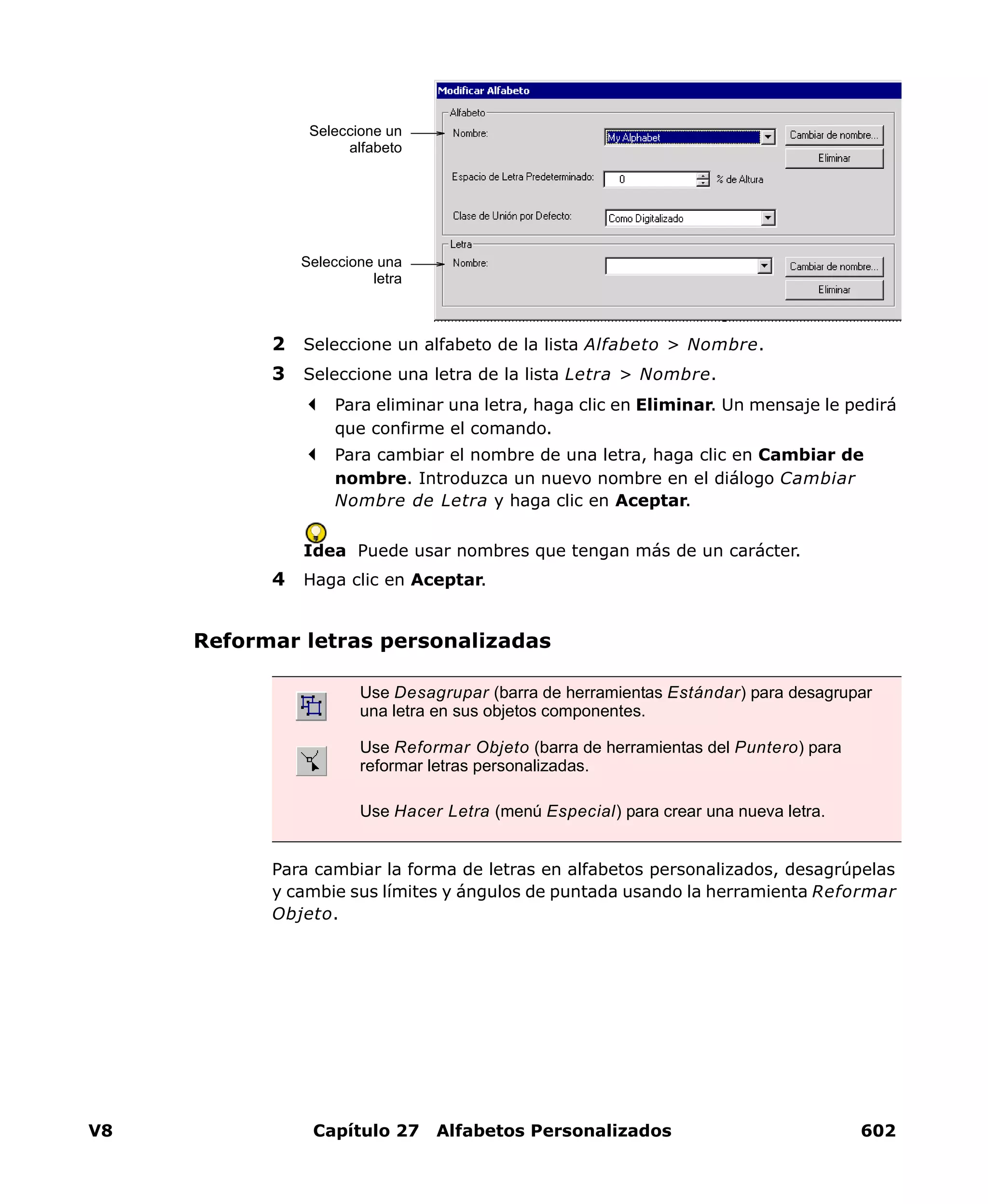 V8 Capítulo 27 Alfabetos Personalizados 602
2 Seleccione un alfabeto de la lista Alfabeto > Nombre.
3 Seleccione una letra de la lista Letra > Nombre.
Para eliminar una letra, haga clic en Eliminar. Un mensaje le pedirá
que confirme el comando.
Para cambiar el nombre de una letra, haga clic en Cambiar de
nombre. Introduzca un nuevo nombre en el diálogo Cambiar
Nombre de Letra y haga clic en Aceptar.
Idea Puede usar nombres que tengan más de un carácter.
4 Haga clic en Aceptar.
Reformar letras personalizadas
Para cambiar la forma de letras en alfabetos personalizados, desagrúpelas
y cambie sus límites y ángulos de puntada usando la herramienta Reformar
Objeto.
Seleccione un
alfabeto
Seleccione una
letra
Use Desagrupar (barra de herramientas Estándar) para desagrupar
una letra en sus objetos componentes.
Use Reformar Objeto (barra de herramientas del Puntero) para
reformar letras personalizadas.
Use Hacer Letra (menú Especial) para crear una nueva letra.
 
