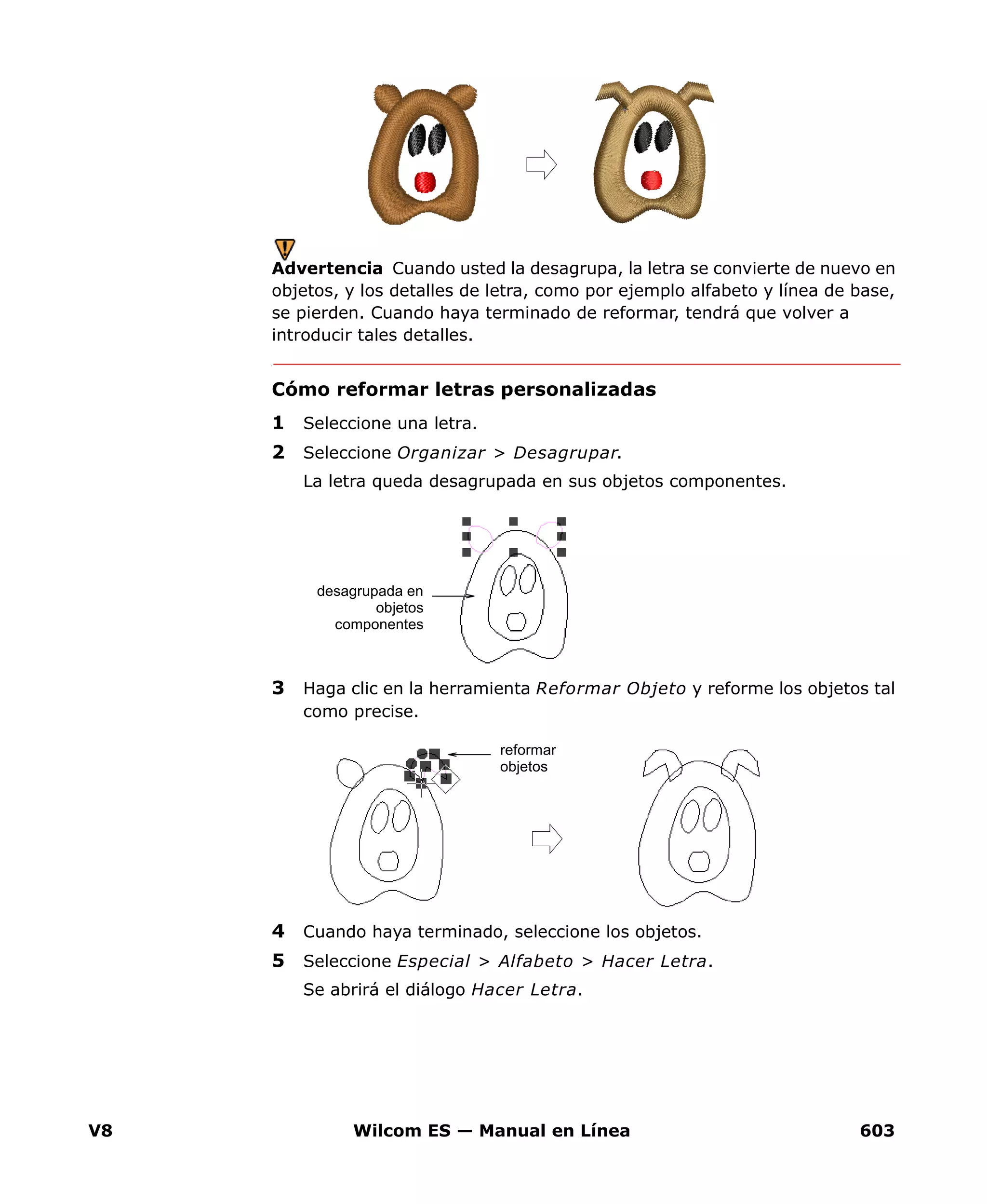 V8 Wilcom ES — Manual en Línea 603
Advertencia Cuando usted la desagrupa, la letra se convierte de nuevo en
objetos, y los detalles de letra, como por ejemplo alfabeto y línea de base,
se pierden. Cuando haya terminado de reformar, tendrá que volver a
introducir tales detalles.
Cómo reformar letras personalizadas
1 Seleccione una letra.
2 Seleccione Organizar > Desagrupar.
La letra queda desagrupada en sus objetos componentes.
3 Haga clic en la herramienta Reformar Objeto y reforme los objetos tal
como precise.
4 Cuando haya terminado, seleccione los objetos.
5 Seleccione Especial > Alfabeto > Hacer Letra.
Se abrirá el diálogo Hacer Letra.
desagrupada en
objetos
componentes
reformar
objetos
 