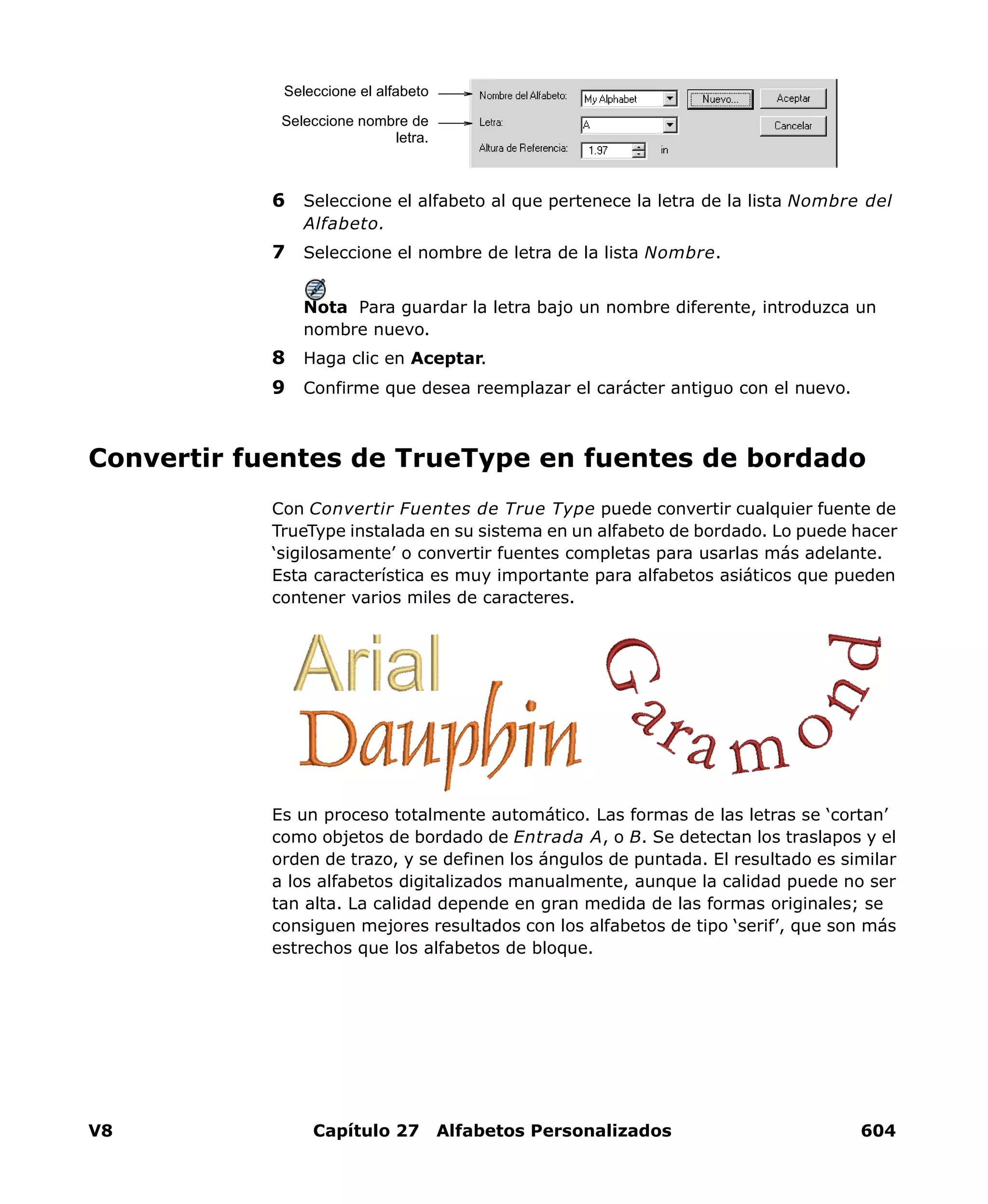 V8 Capítulo 27 Alfabetos Personalizados 604
6 Seleccione el alfabeto al que pertenece la letra de la lista Nombre del
Alfabeto.
7 Seleccione el nombre de letra de la lista Nombre.
Nota Para guardar la letra bajo un nombre diferente, introduzca un
nombre nuevo.
8 Haga clic en Aceptar.
9 Confirme que desea reemplazar el carácter antiguo con el nuevo.
Convertir fuentes de TrueType en fuentes de bordado
Con Convertir Fuentes de True Type puede convertir cualquier fuente de
TrueType instalada en su sistema en un alfabeto de bordado. Lo puede hacer
‘sigilosamente’ o convertir fuentes completas para usarlas más adelante.
Esta característica es muy importante para alfabetos asiáticos que pueden
contener varios miles de caracteres.
Es un proceso totalmente automático. Las formas de las letras se ‘cortan’
como objetos de bordado de Entrada A, o B. Se detectan los traslapos y el
orden de trazo, y se definen los ángulos de puntada. El resultado es similar
a los alfabetos digitalizados manualmente, aunque la calidad puede no ser
tan alta. La calidad depende en gran medida de las formas originales; se
consiguen mejores resultados con los alfabetos de tipo ‘serif’, que son más
estrechos que los alfabetos de bloque.
Seleccione el alfabeto
Seleccione nombre de
letra.
 