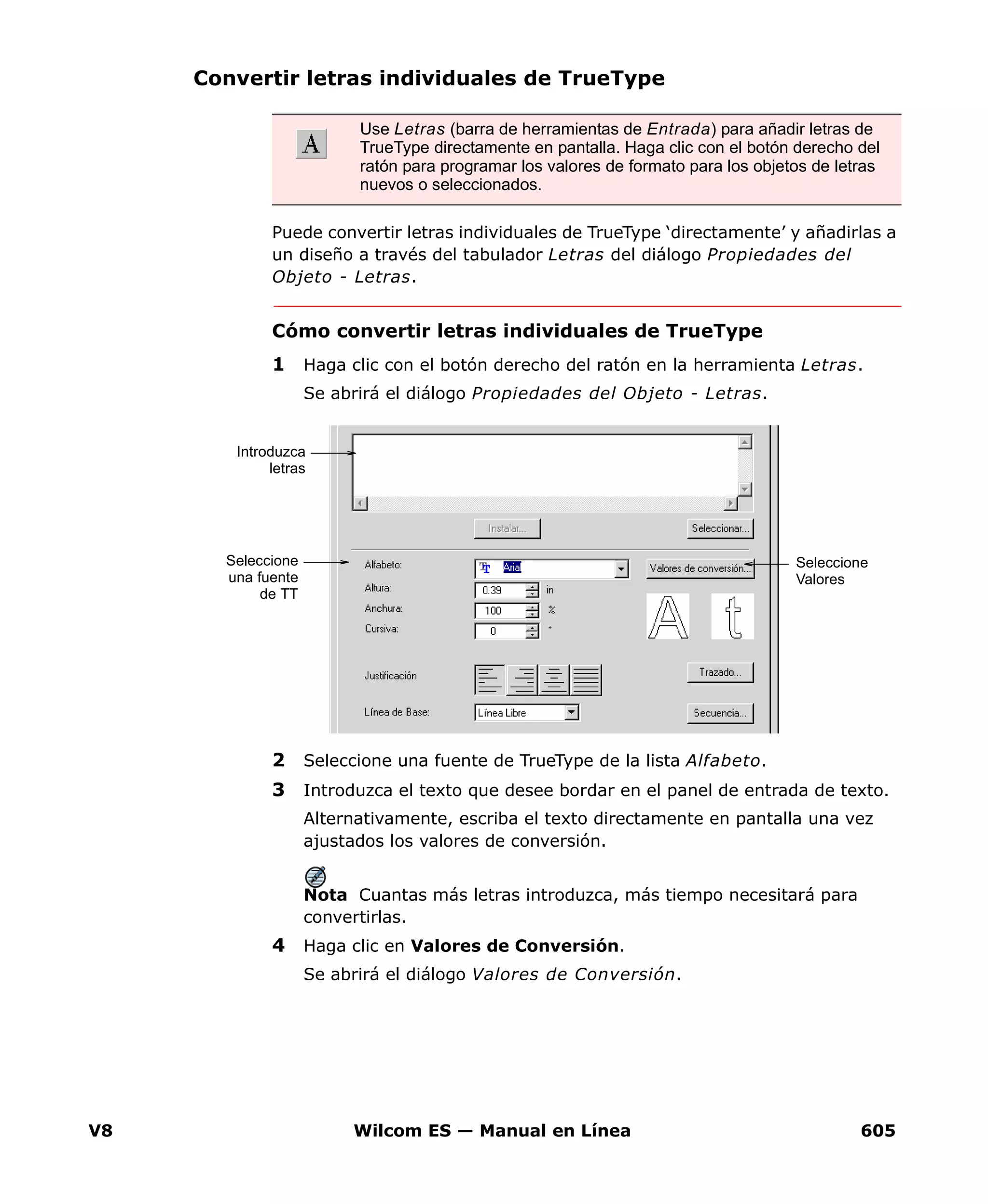 V8 Wilcom ES — Manual en Línea 605
Convertir letras individuales de TrueType
Puede convertir letras individuales de TrueType ‘directamente’ y añadirlas a
un diseño a través del tabulador Letras del diálogo Propiedades del
Objeto - Letras.
Cómo convertir letras individuales de TrueType
1 Haga clic con el botón derecho del ratón en la herramienta Letras.
Se abrirá el diálogo Propiedades del Objeto - Letras.
2 Seleccione una fuente de TrueType de la lista Alfabeto.
3 Introduzca el texto que desee bordar en el panel de entrada de texto.
Alternativamente, escriba el texto directamente en pantalla una vez
ajustados los valores de conversión.
Nota Cuantas más letras introduzca, más tiempo necesitará para
convertirlas.
4 Haga clic en Valores de Conversión.
Se abrirá el diálogo Valores de Conversión.
Use Letras (barra de herramientas de Entrada) para añadir letras de
TrueType directamente en pantalla. Haga clic con el botón derecho del
ratón para programar los valores de formato para los objetos de letras
nuevos o seleccionados.
Seleccione
una fuente
de TT
Seleccione
Valores
Introduzca
letras
 