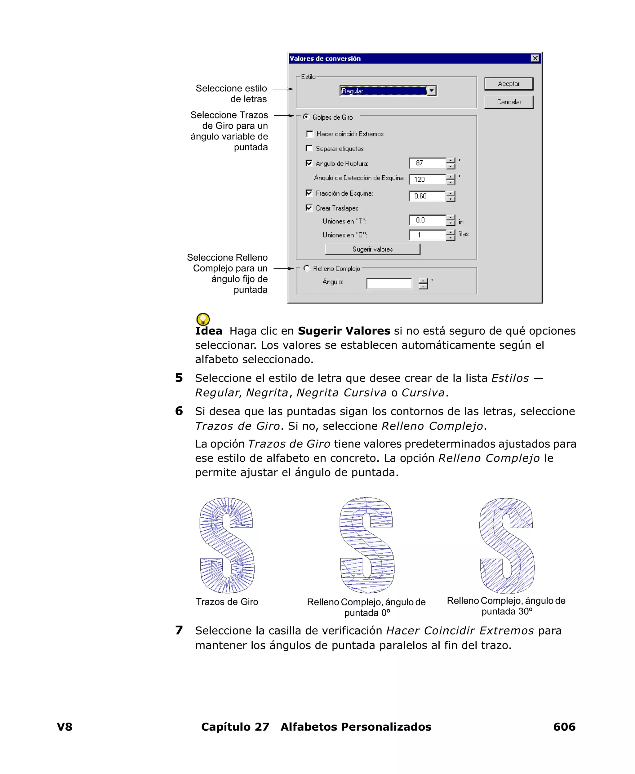V8 Capítulo 27 Alfabetos Personalizados 606
Idea Haga clic en Sugerir Valores si no está seguro de qué opciones
seleccionar. Los valores se establecen automáticamente según el
alfabeto seleccionado.
5 Seleccione el estilo de letra que desee crear de la lista Estilos —
Regular, Negrita, Negrita Cursiva o Cursiva.
6 Si desea que las puntadas sigan los contornos de las letras, seleccione
Trazos de Giro. Si no, seleccione Relleno Complejo.
La opción Trazos de Giro tiene valores predeterminados ajustados para
ese estilo de alfabeto en concreto. La opción Relleno Complejo le
permite ajustar el ángulo de puntada.
7 Seleccione la casilla de verificación Hacer Coincidir Extremos para
mantener los ángulos de puntada paralelos al fin del trazo.
Seleccione estilo
de letras
Seleccione Relleno
Complejo para un
ángulo fijo de
puntada
Seleccione Trazos
de Giro para un
ángulo variable de
puntada
Relleno Complejo, ángulo de
puntada 0º
Trazos de Giro Relleno Complejo, ángulo de
puntada 30º
 