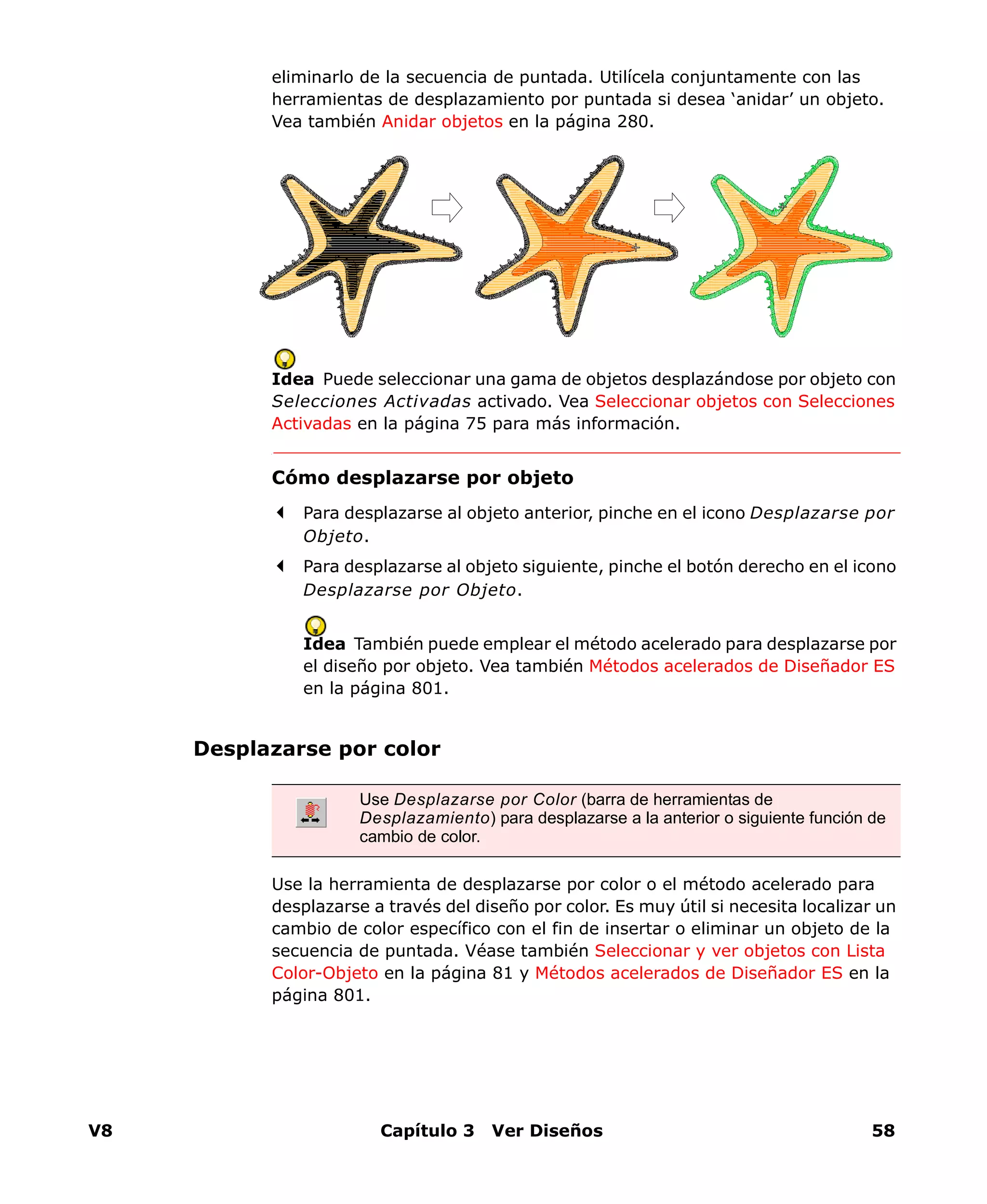 V8 Capítulo 3 Ver Diseños 58
eliminarlo de la secuencia de puntada. Utilícela conjuntamente con las
herramientas de desplazamiento por puntada si desea ‘anidar’ un objeto.
Vea también Anidar objetos en la página 280.
Idea Puede seleccionar una gama de objetos desplazándose por objeto con
Selecciones Activadas activado. Vea Seleccionar objetos con Selecciones
Activadas en la página 75 para más información.
Cómo desplazarse por objeto
Para desplazarse al objeto anterior, pinche en el icono Desplazarse por
Objeto.
Para desplazarse al objeto siguiente, pinche el botón derecho en el icono
Desplazarse por Objeto.
Idea También puede emplear el método acelerado para desplazarse por
el diseño por objeto. Vea también Métodos acelerados de Diseñador ES
en la página 801.
Desplazarse por color
Use la herramienta de desplazarse por color o el método acelerado para
desplazarse a través del diseño por color. Es muy útil si necesita localizar un
cambio de color específico con el fin de insertar o eliminar un objeto de la
secuencia de puntada. Véase también Seleccionar y ver objetos con Lista
Color-Objeto en la página 81 y Métodos acelerados de Diseñador ES en la
página 801.
Use Desplazarse por Color (barra de herramientas de
Desplazamiento) para desplazarse a la anterior o siguiente función de
cambio de color.
 