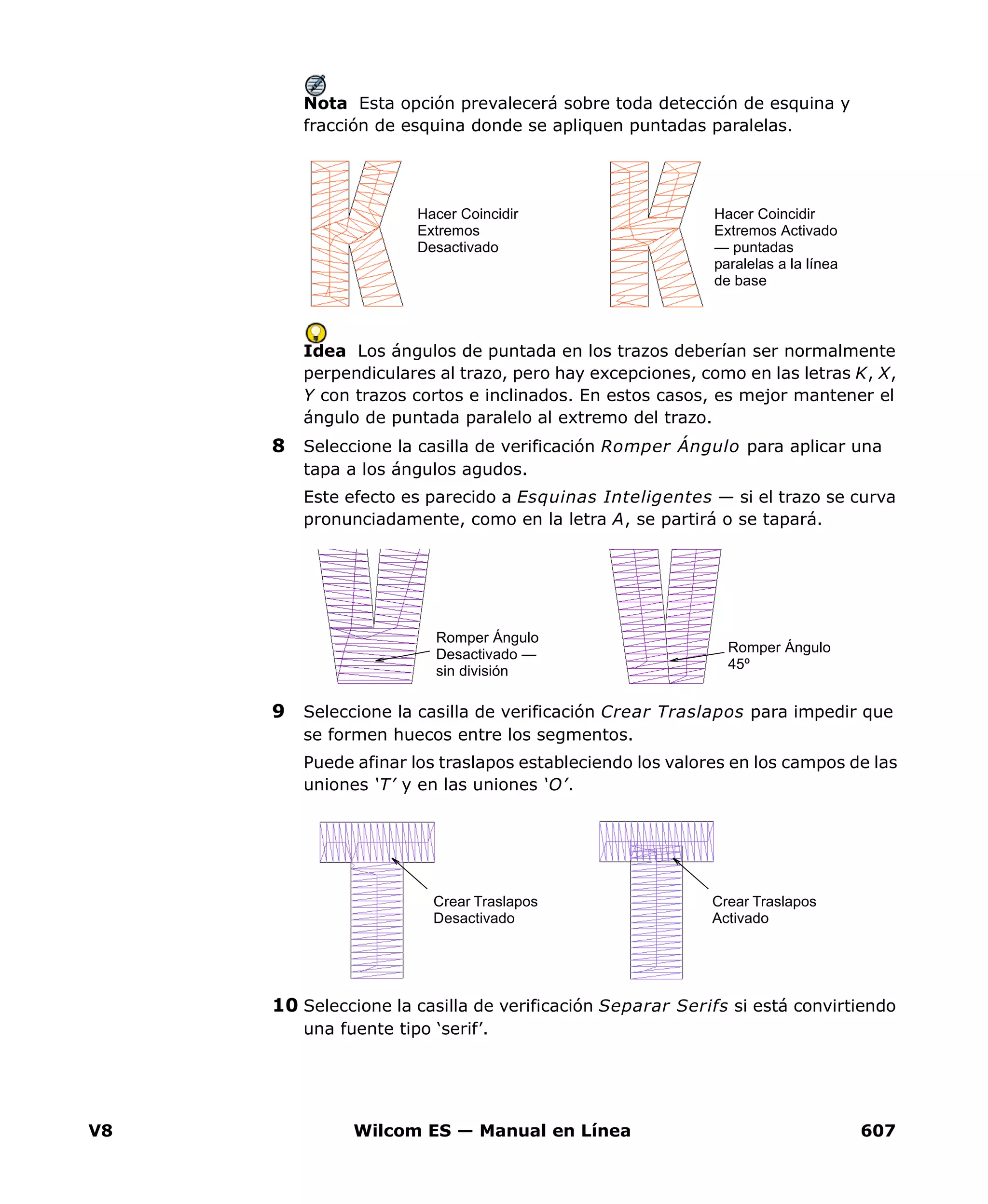 V8 Wilcom ES — Manual en Línea 607
Nota Esta opción prevalecerá sobre toda detección de esquina y
fracción de esquina donde se apliquen puntadas paralelas.
Idea Los ángulos de puntada en los trazos deberían ser normalmente
perpendiculares al trazo, pero hay excepciones, como en las letras K, X,
Y con trazos cortos e inclinados. En estos casos, es mejor mantener el
ángulo de puntada paralelo al extremo del trazo.
8 Seleccione la casilla de verificación Romper Ángulo para aplicar una
tapa a los ángulos agudos.
Este efecto es parecido a Esquinas Inteligentes — si el trazo se curva
pronunciadamente, como en la letra A, se partirá o se tapará.
9 Seleccione la casilla de verificación Crear Traslapos para impedir que
se formen huecos entre los segmentos.
Puede afinar los traslapos estableciendo los valores en los campos de las
uniones ‘T’ y en las uniones ‘O’.
10 Seleccione la casilla de verificación Separar Serifs si está convirtiendo
una fuente tipo ‘serif’.
Hacer Coincidir
Extremos Activado
— puntadas
paralelas a la línea
de base
Hacer Coincidir
Extremos
Desactivado
Romper Ángulo
45º
Romper Ángulo
Desactivado —
sin división
Crear Traslapos
Desactivado
Crear Traslapos
Activado
 