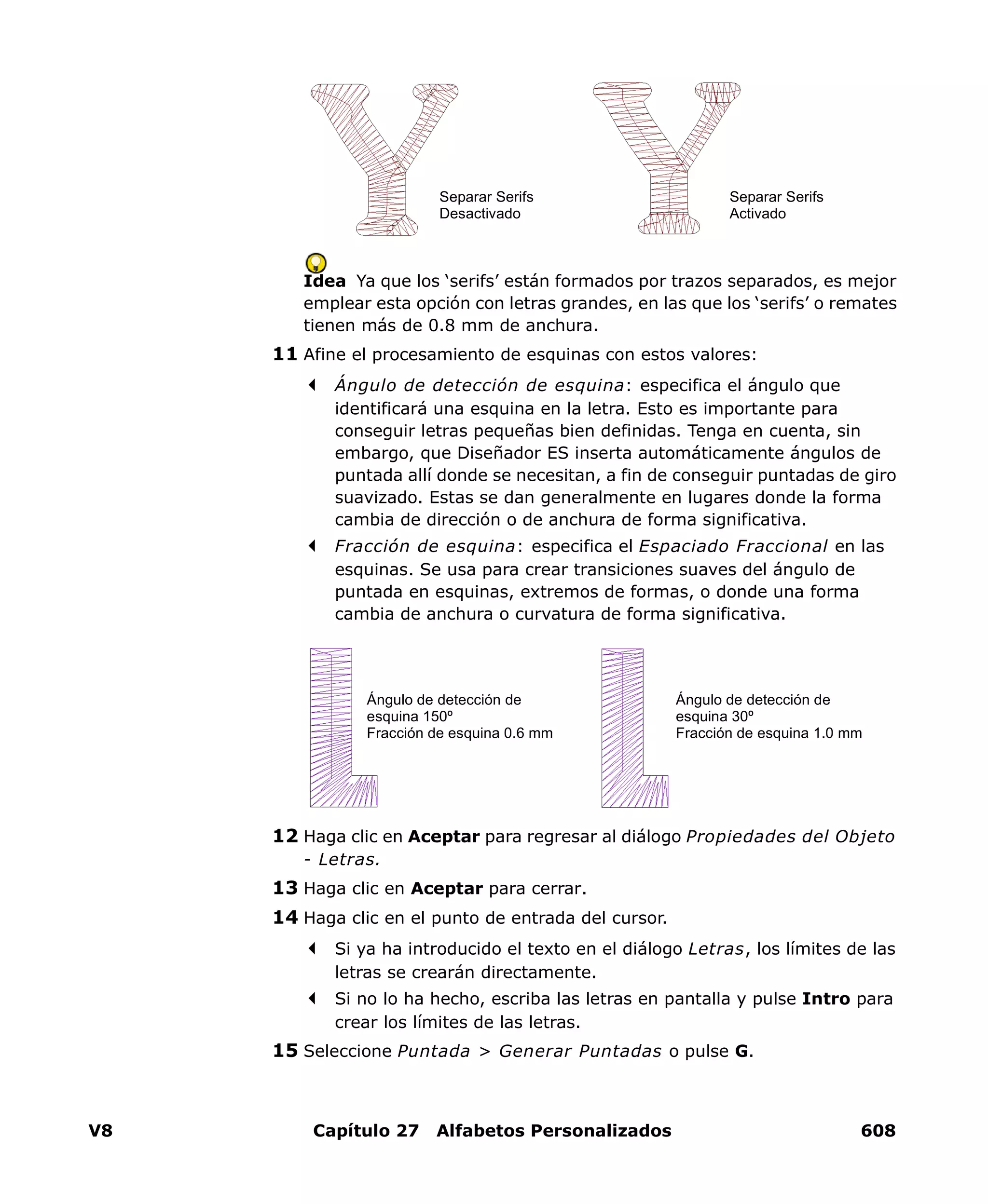 V8 Capítulo 27 Alfabetos Personalizados 608
Idea Ya que los ‘serifs’ están formados por trazos separados, es mejor
emplear esta opción con letras grandes, en las que los ‘serifs’ o remates
tienen más de 0.8 mm de anchura.
11 Afine el procesamiento de esquinas con estos valores:
Ángulo de detección de esquina: especifica el ángulo que
identificará una esquina en la letra. Esto es importante para
conseguir letras pequeñas bien definidas. Tenga en cuenta, sin
embargo, que Diseñador ES inserta automáticamente ángulos de
puntada allí donde se necesitan, a fin de conseguir puntadas de giro
suavizado. Estas se dan generalmente en lugares donde la forma
cambia de dirección o de anchura de forma significativa.
Fracción de esquina: especifica el Espaciado Fraccional en las
esquinas. Se usa para crear transiciones suaves del ángulo de
puntada en esquinas, extremos de formas, o donde una forma
cambia de anchura o curvatura de forma significativa.
12 Haga clic en Aceptar para regresar al diálogo Propiedades del Objeto
- Letras.
13 Haga clic en Aceptar para cerrar.
14 Haga clic en el punto de entrada del cursor.
Si ya ha introducido el texto en el diálogo Letras, los límites de las
letras se crearán directamente.
Si no lo ha hecho, escriba las letras en pantalla y pulse Intro para
crear los límites de las letras.
15 Seleccione Puntada > Generar Puntadas o pulse G.
Separar Serifs
Activado
Separar Serifs
Desactivado
Ángulo de detección de
esquina 150º
Fracción de esquina 0.6 mm
Ángulo de detección de
esquina 30º
Fracción de esquina 1.0 mm
 