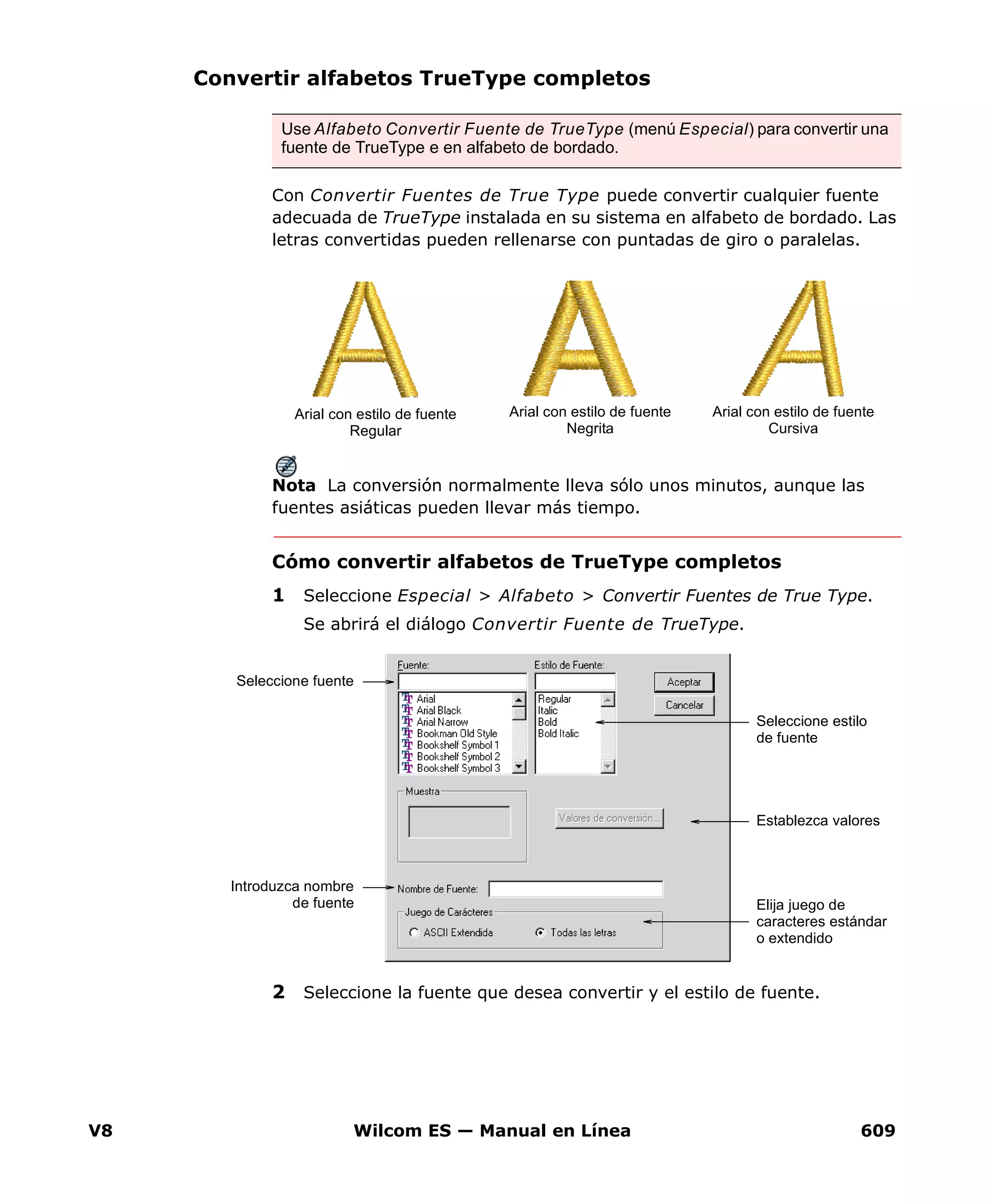 V8 Wilcom ES — Manual en Línea 609
Convertir alfabetos TrueType completos
Con Convertir Fuentes de True Type puede convertir cualquier fuente
adecuada de TrueType instalada en su sistema en alfabeto de bordado. Las
letras convertidas pueden rellenarse con puntadas de giro o paralelas.
Nota La conversión normalmente lleva sólo unos minutos, aunque las
fuentes asiáticas pueden llevar más tiempo.
Cómo convertir alfabetos de TrueType completos
1 Seleccione Especial > Alfabeto > Convertir Fuentes de True Type.
Se abrirá el diálogo Convertir Fuente de TrueType.
2 Seleccione la fuente que desea convertir y el estilo de fuente.
Use Alfabeto Convertir Fuente de TrueType (menú Especial) para convertir una
fuente de TrueType e en alfabeto de bordado.
Arial con estilo de fuente
Regular
Arial con estilo de fuente
Negrita
Arial con estilo de fuente
Cursiva
Seleccione fuente
Seleccione estilo
de fuente
Establezca valores
Introduzca nombre
de fuente Elija juego de
caracteres estándar
o extendido
 