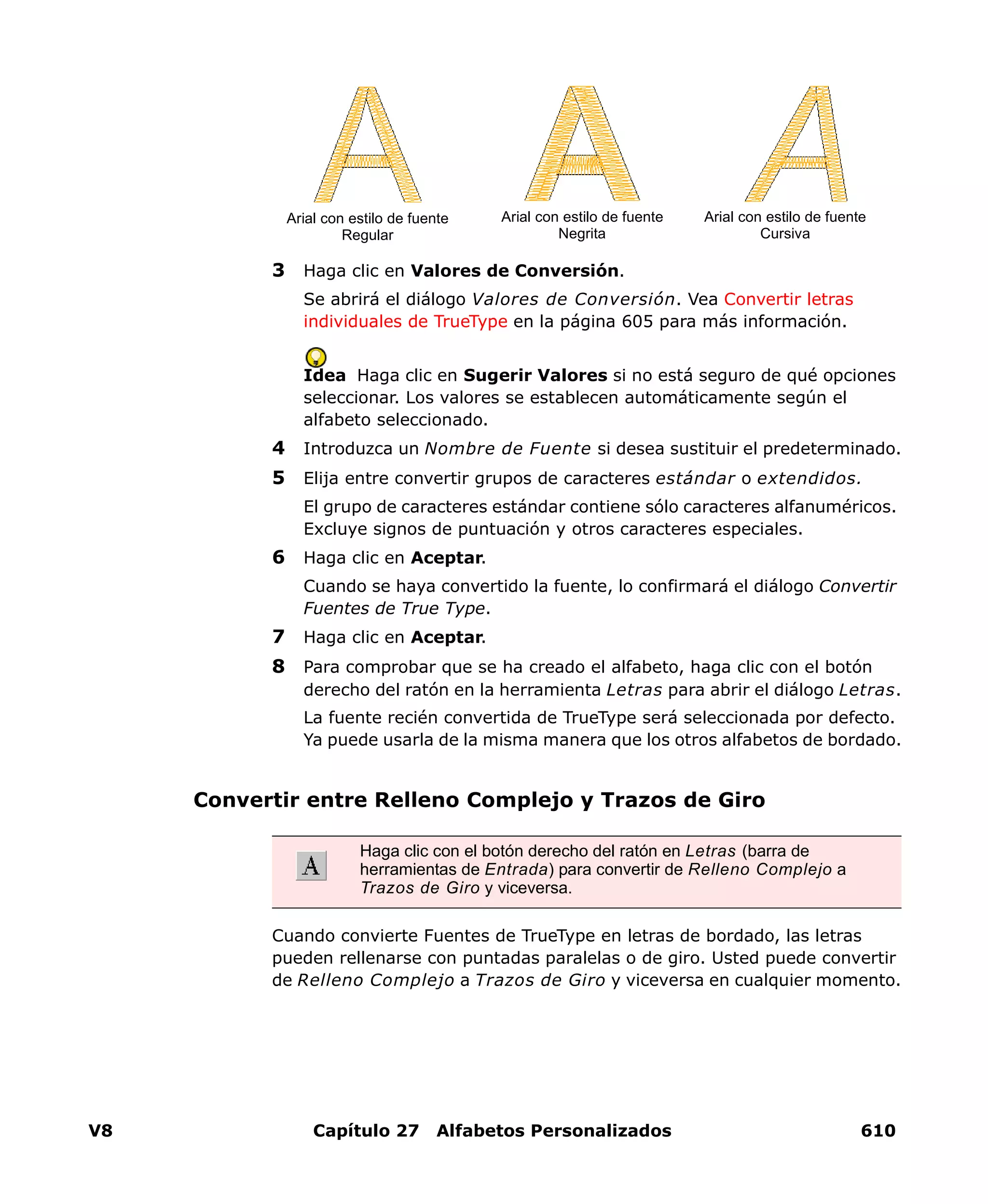 V8 Capítulo 27 Alfabetos Personalizados 610
3 Haga clic en Valores de Conversión.
Se abrirá el diálogo Valores de Conversión. Vea Convertir letras
individuales de TrueType en la página 605 para más información.
Idea Haga clic en Sugerir Valores si no está seguro de qué opciones
seleccionar. Los valores se establecen automáticamente según el
alfabeto seleccionado.
4 Introduzca un Nombre de Fuente si desea sustituir el predeterminado.
5 Elija entre convertir grupos de caracteres estándar o extendidos.
El grupo de caracteres estándar contiene sólo caracteres alfanuméricos.
Excluye signos de puntuación y otros caracteres especiales.
6 Haga clic en Aceptar.
Cuando se haya convertido la fuente, lo confirmará el diálogo Convertir
Fuentes de True Type.
7 Haga clic en Aceptar.
8 Para comprobar que se ha creado el alfabeto, haga clic con el botón
derecho del ratón en la herramienta Letras para abrir el diálogo Letras.
La fuente recién convertida de TrueType será seleccionada por defecto.
Ya puede usarla de la misma manera que los otros alfabetos de bordado.
Convertir entre Relleno Complejo y Trazos de Giro
Cuando convierte Fuentes de TrueType en letras de bordado, las letras
pueden rellenarse con puntadas paralelas o de giro. Usted puede convertir
de Relleno Complejo a Trazos de Giro y viceversa en cualquier momento.
Arial con estilo de fuente
Regular
Arial con estilo de fuente
Negrita
Arial con estilo de fuente
Cursiva
Haga clic con el botón derecho del ratón en Letras (barra de
herramientas de Entrada) para convertir de Relleno Complejo a
Trazos de Giro y viceversa.
 