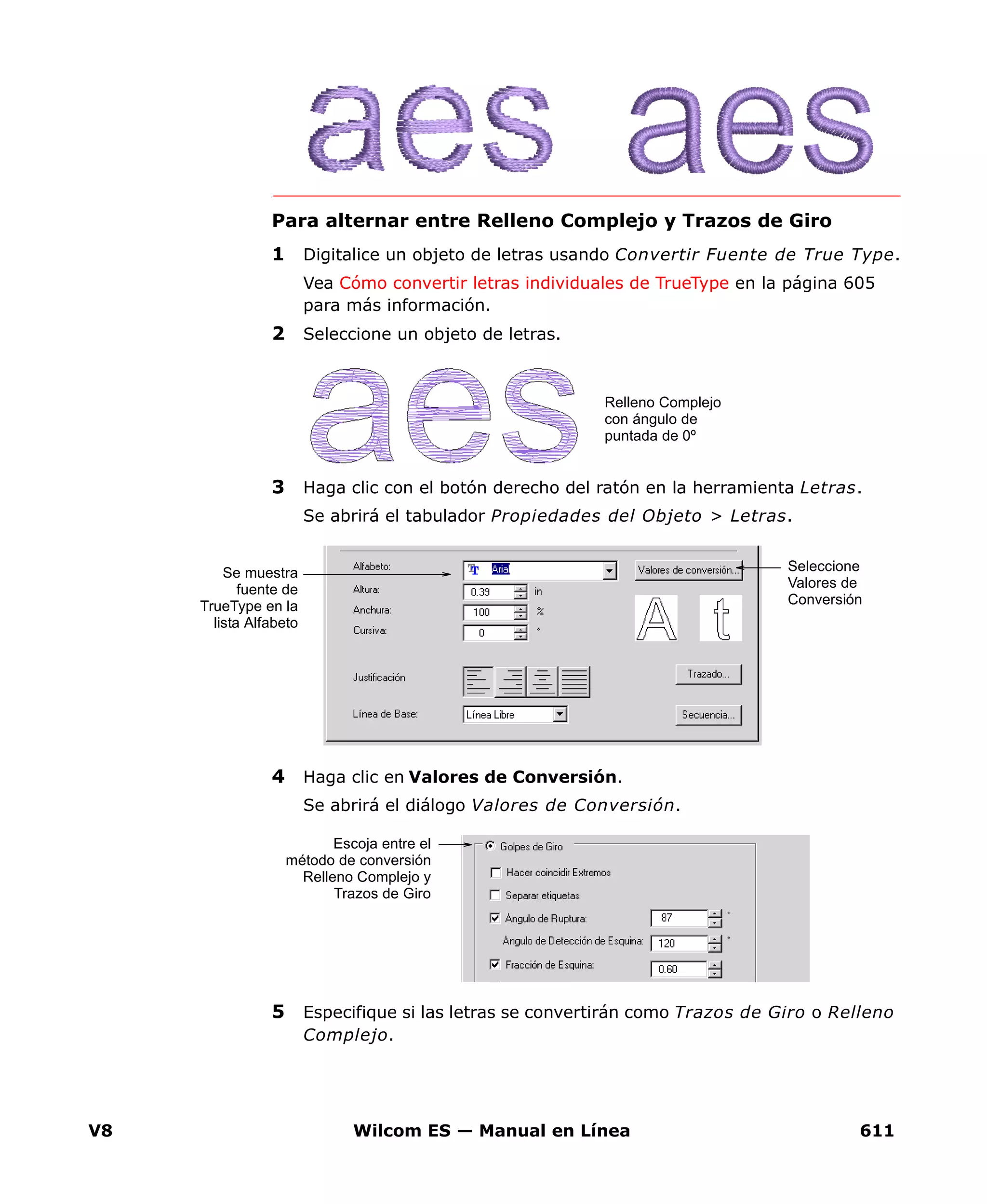 V8 Wilcom ES — Manual en Línea 611
Para alternar entre Relleno Complejo y Trazos de Giro
1 Digitalice un objeto de letras usando Convertir Fuente de True Type.
Vea Cómo convertir letras individuales de TrueType en la página 605
para más información.
2 Seleccione un objeto de letras.
3 Haga clic con el botón derecho del ratón en la herramienta Letras.
Se abrirá el tabulador Propiedades del Objeto > Letras.
4 Haga clic en Valores de Conversión.
Se abrirá el diálogo Valores de Conversión.
5 Especifique si las letras se convertirán como Trazos de Giro o Relleno
Complejo.
Relleno Complejo
con ángulo de
puntada de 0º
Se muestra
fuente de
TrueType en la
lista Alfabeto
Seleccione
Valores de
Conversión
Escoja entre el
método de conversión
Relleno Complejo y
Trazos de Giro
 