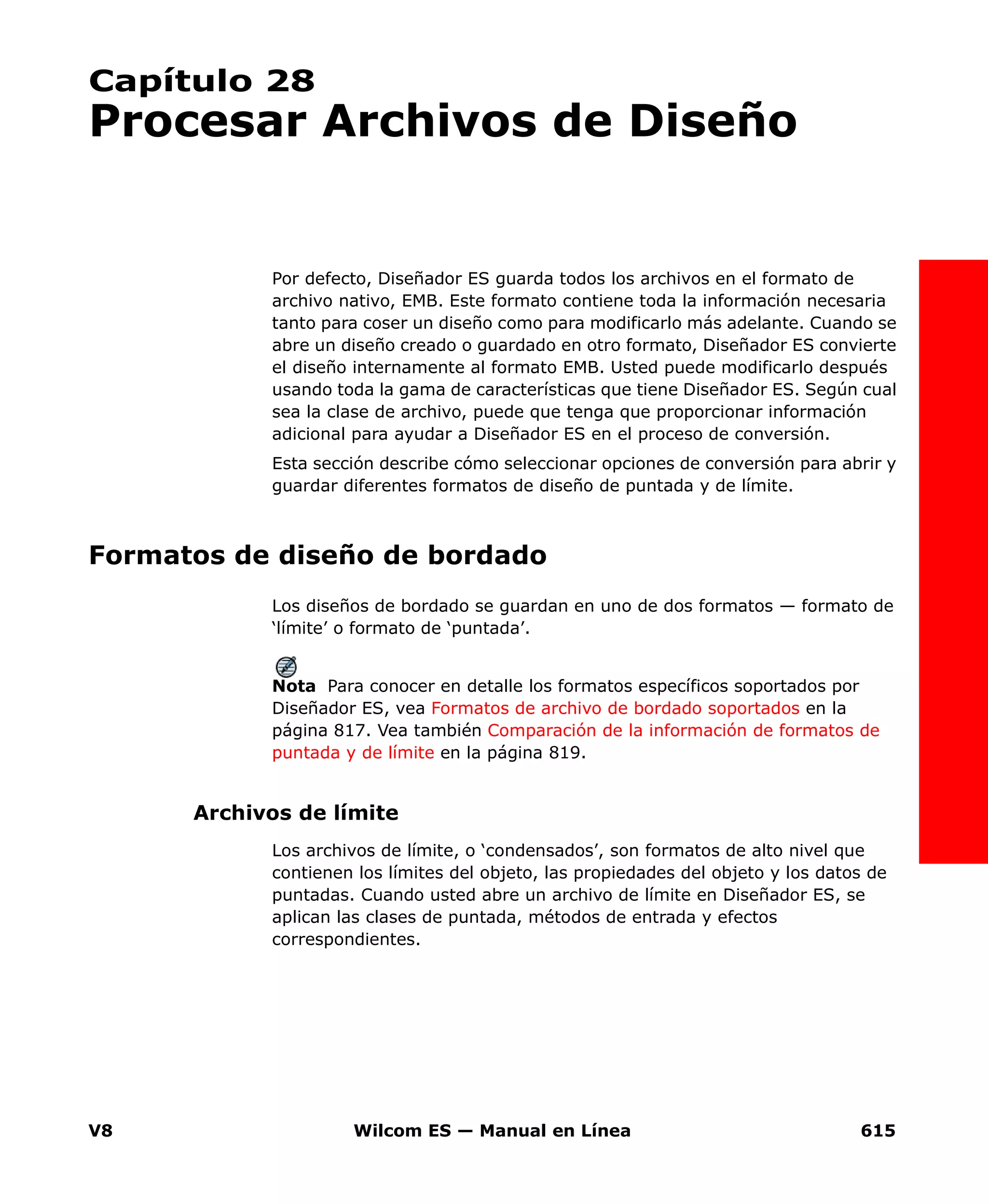 V8 Wilcom ES — Manual en Línea 615
Capítulo 28
Procesar Archivos de Diseño
Por defecto, Diseñador ES guarda todos los archivos en el formato de
archivo nativo, EMB. Este formato contiene toda la información necesaria
tanto para coser un diseño como para modificarlo más adelante. Cuando se
abre un diseño creado o guardado en otro formato, Diseñador ES convierte
el diseño internamente al formato EMB. Usted puede modificarlo después
usando toda la gama de características que tiene Diseñador ES. Según cual
sea la clase de archivo, puede que tenga que proporcionar información
adicional para ayudar a Diseñador ES en el proceso de conversión.
Esta sección describe cómo seleccionar opciones de conversión para abrir y
guardar diferentes formatos de diseño de puntada y de límite.
Formatos de diseño de bordado
Los diseños de bordado se guardan en uno de dos formatos — formato de
‘límite’ o formato de ‘puntada’.
Nota Para conocer en detalle los formatos específicos soportados por
Diseñador ES, vea Formatos de archivo de bordado soportados en la
página 817. Vea también Comparación de la información de formatos de
puntada y de límite en la página 819.
Archivos de límite
Los archivos de límite, o ‘condensados’, son formatos de alto nivel que
contienen los límites del objeto, las propiedades del objeto y los datos de
puntadas. Cuando usted abre un archivo de límite en Diseñador ES, se
aplican las clases de puntada, métodos de entrada y efectos
correspondientes.
 