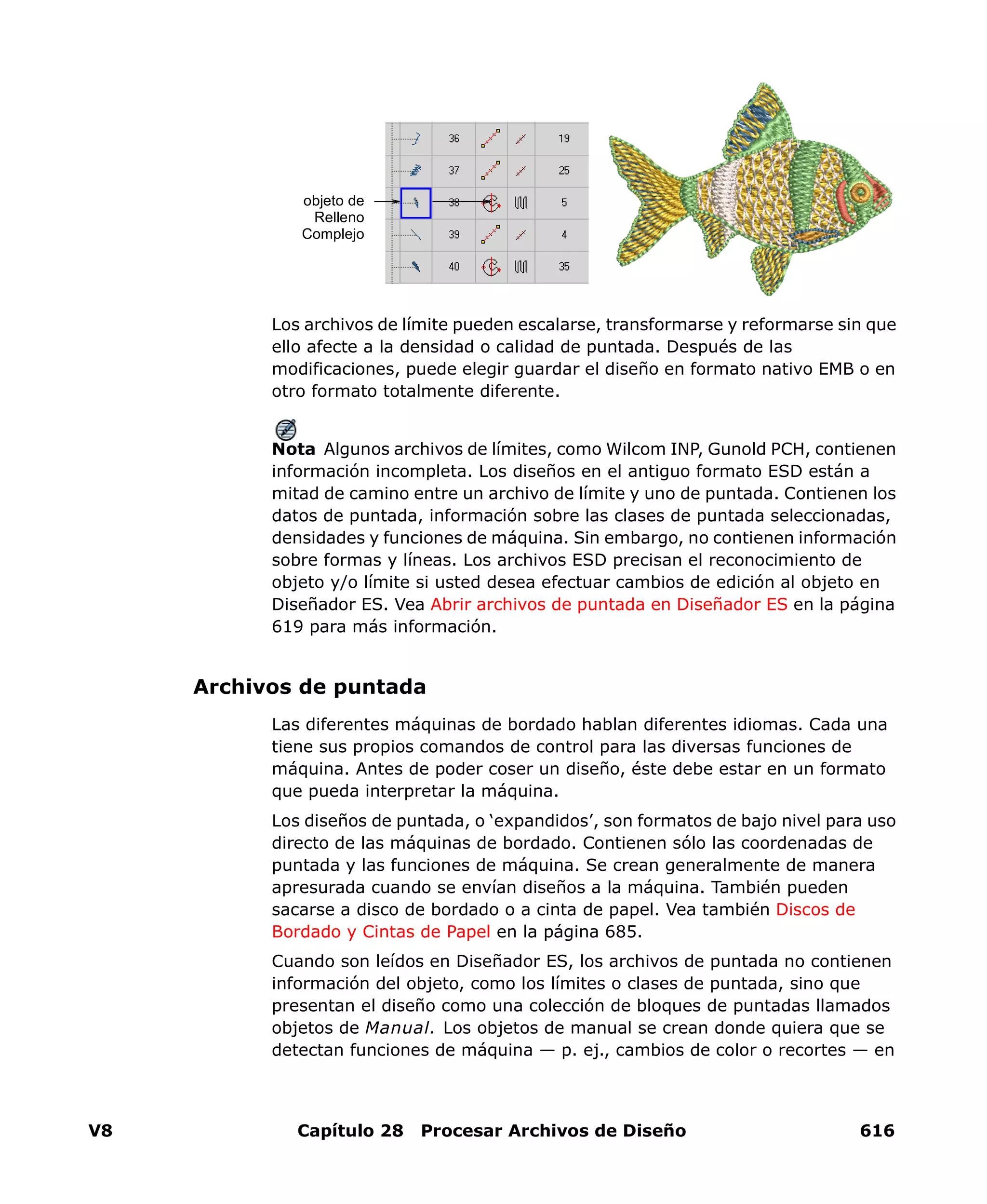 V8 Capítulo 28 Procesar Archivos de Diseño 616
Los archivos de límite pueden escalarse, transformarse y reformarse sin que
ello afecte a la densidad o calidad de puntada. Después de las
modificaciones, puede elegir guardar el diseño en formato nativo EMB o en
otro formato totalmente diferente.
Nota Algunos archivos de límites, como Wilcom INP, Gunold PCH, contienen
información incompleta. Los diseños en el antiguo formato ESD están a
mitad de camino entre un archivo de límite y uno de puntada. Contienen los
datos de puntada, información sobre las clases de puntada seleccionadas,
densidades y funciones de máquina. Sin embargo, no contienen información
sobre formas y líneas. Los archivos ESD precisan el reconocimiento de
objeto y/o límite si usted desea efectuar cambios de edición al objeto en
Diseñador ES. Vea Abrir archivos de puntada en Diseñador ES en la página
619 para más información.
Archivos de puntada
Las diferentes máquinas de bordado hablan diferentes idiomas. Cada una
tiene sus propios comandos de control para las diversas funciones de
máquina. Antes de poder coser un diseño, éste debe estar en un formato
que pueda interpretar la máquina.
Los diseños de puntada, o ‘expandidos’, son formatos de bajo nivel para uso
directo de las máquinas de bordado. Contienen sólo las coordenadas de
puntada y las funciones de máquina. Se crean generalmente de manera
apresurada cuando se envían diseños a la máquina. También pueden
sacarse a disco de bordado o a cinta de papel. Vea también Discos de
Bordado y Cintas de Papel en la página 685.
Cuando son leídos en Diseñador ES, los archivos de puntada no contienen
información del objeto, como los límites o clases de puntada, sino que
presentan el diseño como una colección de bloques de puntadas llamados
objetos de Manual. Los objetos de manual se crean donde quiera que se
detectan funciones de máquina — p. ej., cambios de color o recortes — en
objeto de
Relleno
Complejo
 