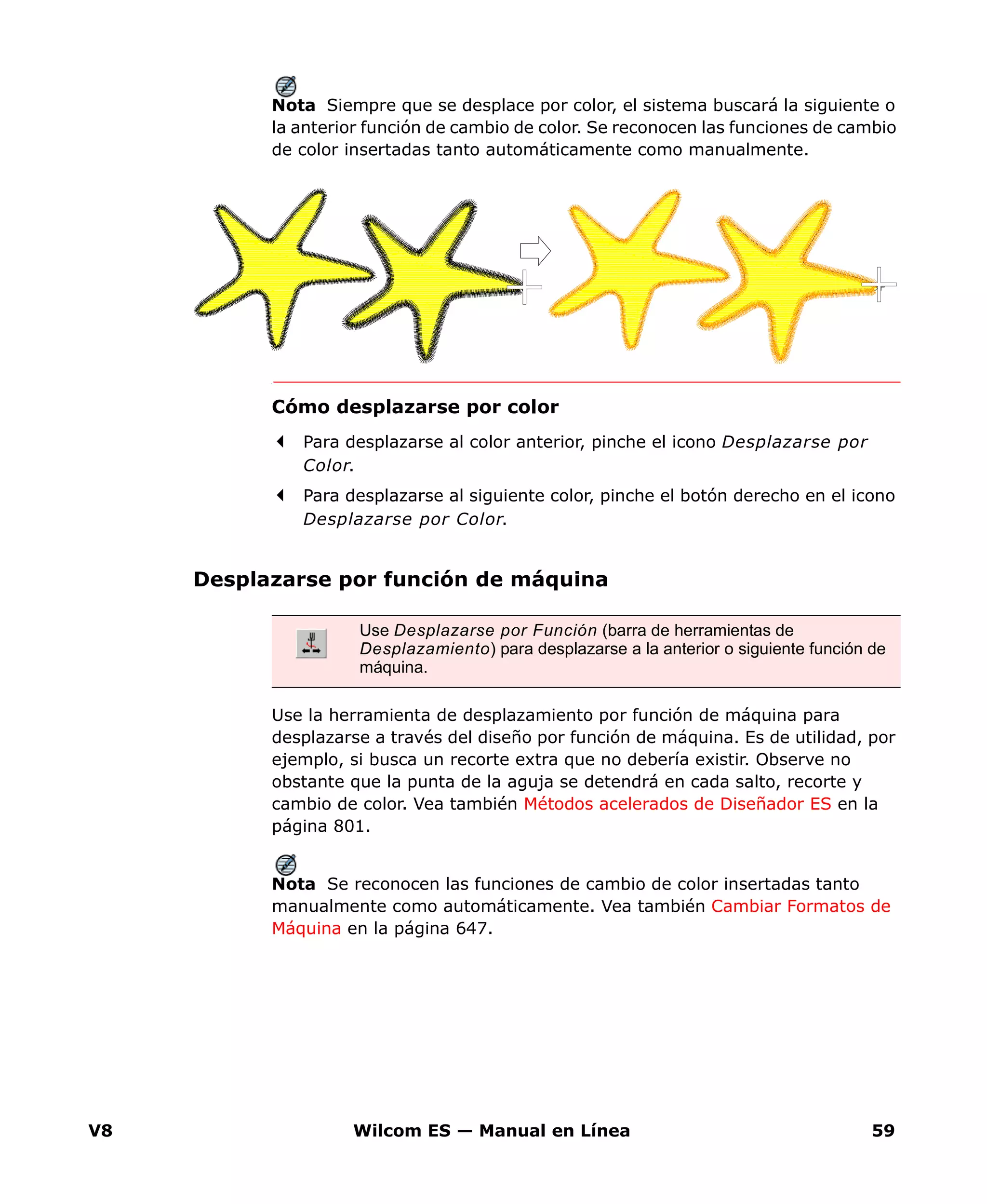 V8 Wilcom ES — Manual en Línea 59
Nota Siempre que se desplace por color, el sistema buscará la siguiente o
la anterior función de cambio de color. Se reconocen las funciones de cambio
de color insertadas tanto automáticamente como manualmente.
Cómo desplazarse por color
Para desplazarse al color anterior, pinche el icono Desplazarse por
Color.
Para desplazarse al siguiente color, pinche el botón derecho en el icono
Desplazarse por Color.
Desplazarse por función de máquina
Use la herramienta de desplazamiento por función de máquina para
desplazarse a través del diseño por función de máquina. Es de utilidad, por
ejemplo, si busca un recorte extra que no debería existir. Observe no
obstante que la punta de la aguja se detendrá en cada salto, recorte y
cambio de color. Vea también Métodos acelerados de Diseñador ES en la
página 801.
Nota Se reconocen las funciones de cambio de color insertadas tanto
manualmente como automáticamente. Vea también Cambiar Formatos de
Máquina en la página 647.
Use Desplazarse por Función (barra de herramientas de
Desplazamiento) para desplazarse a la anterior o siguiente función de
máquina.
 