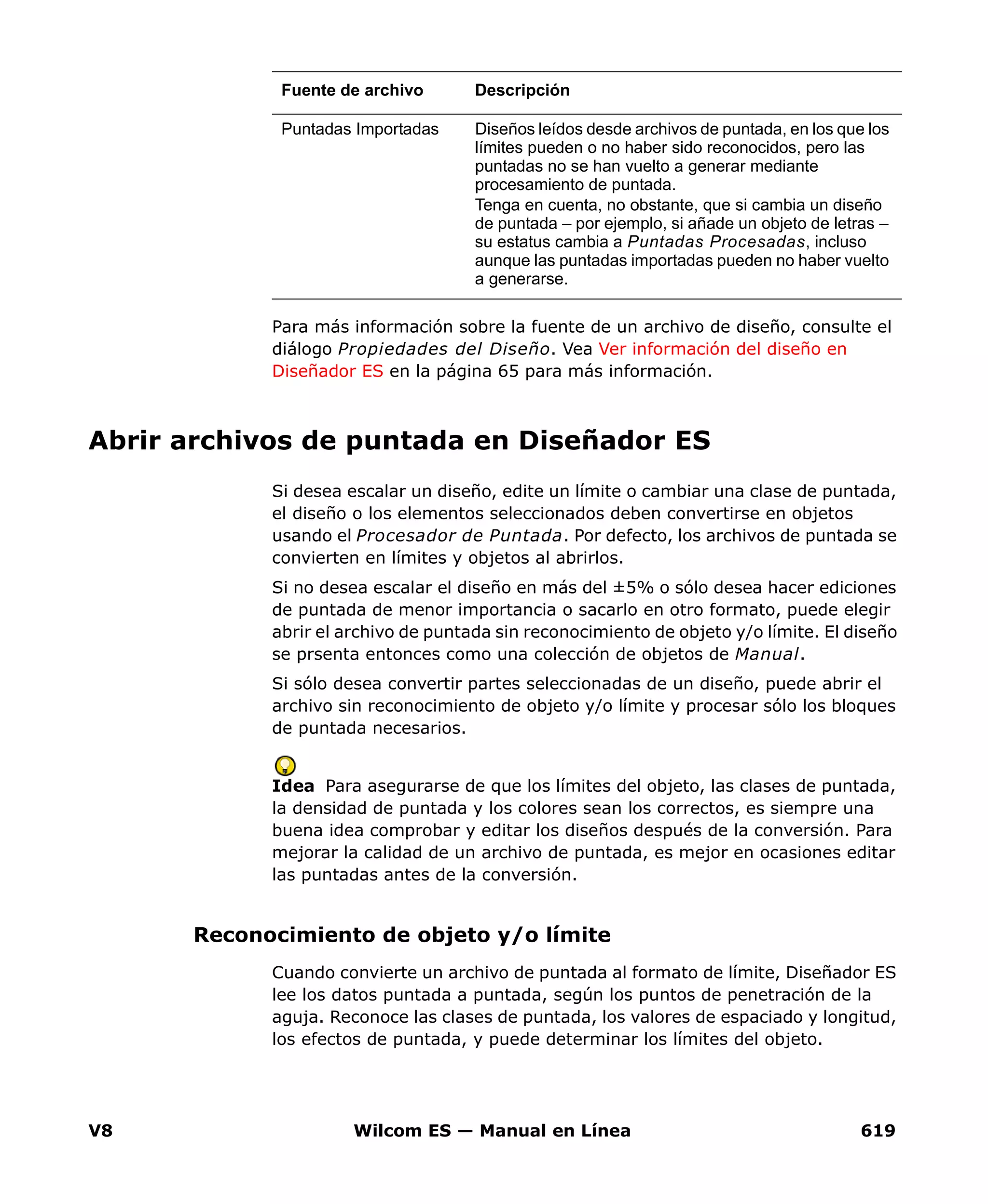 V8 Wilcom ES — Manual en Línea 619
Para más información sobre la fuente de un archivo de diseño, consulte el
diálogo Propiedades del Diseño. Vea Ver información del diseño en
Diseñador ES en la página 65 para más información.
Abrir archivos de puntada en Diseñador ES
Si desea escalar un diseño, edite un límite o cambiar una clase de puntada,
el diseño o los elementos seleccionados deben convertirse en objetos
usando el Procesador de Puntada. Por defecto, los archivos de puntada se
convierten en límites y objetos al abrirlos.
Si no desea escalar el diseño en más del ±5% o sólo desea hacer ediciones
de puntada de menor importancia o sacarlo en otro formato, puede elegir
abrir el archivo de puntada sin reconocimiento de objeto y/o límite. El diseño
se prsenta entonces como una colección de objetos de Manual.
Si sólo desea convertir partes seleccionadas de un diseño, puede abrir el
archivo sin reconocimiento de objeto y/o límite y procesar sólo los bloques
de puntada necesarios.
Idea Para asegurarse de que los límites del objeto, las clases de puntada,
la densidad de puntada y los colores sean los correctos, es siempre una
buena idea comprobar y editar los diseños después de la conversión. Para
mejorar la calidad de un archivo de puntada, es mejor en ocasiones editar
las puntadas antes de la conversión.
Reconocimiento de objeto y/o límite
Cuando convierte un archivo de puntada al formato de límite, Diseñador ES
lee los datos puntada a puntada, según los puntos de penetración de la
aguja. Reconoce las clases de puntada, los valores de espaciado y longitud,
los efectos de puntada, y puede determinar los límites del objeto.
Puntadas Importadas Diseños leídos desde archivos de puntada, en los que los
límites pueden o no haber sido reconocidos, pero las
puntadas no se han vuelto a generar mediante
procesamiento de puntada.
Tenga en cuenta, no obstante, que si cambia un diseño
de puntada – por ejemplo, si añade un objeto de letras –
su estatus cambia a Puntadas Procesadas, incluso
aunque las puntadas importadas pueden no haber vuelto
a generarse.
Fuente de archivo Descripción
 
