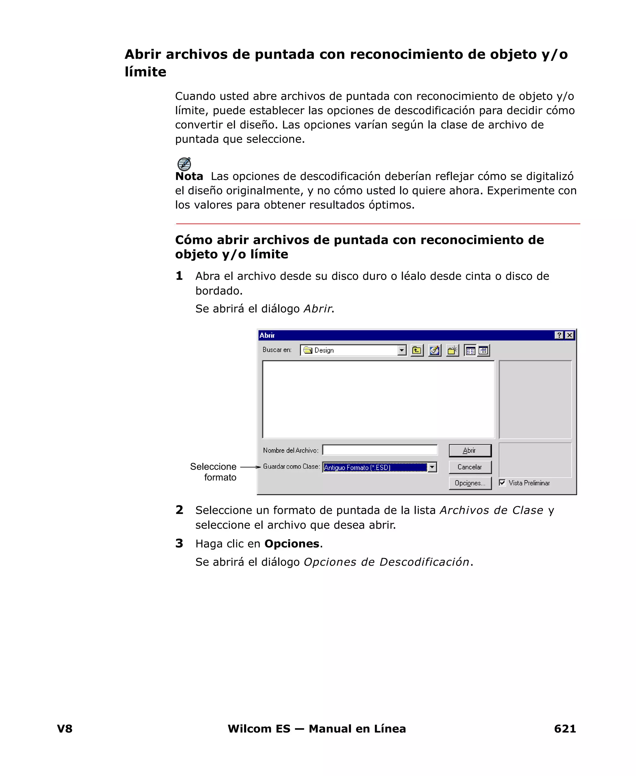 V8 Wilcom ES — Manual en Línea 621
Abrir archivos de puntada con reconocimiento de objeto y/o
límite
Cuando usted abre archivos de puntada con reconocimiento de objeto y/o
límite, puede establecer las opciones de descodificación para decidir cómo
convertir el diseño. Las opciones varían según la clase de archivo de
puntada que seleccione.
Nota Las opciones de descodificación deberían reflejar cómo se digitalizó
el diseño originalmente, y no cómo usted lo quiere ahora. Experimente con
los valores para obtener resultados óptimos.
Cómo abrir archivos de puntada con reconocimiento de
objeto y/o límite
1 Abra el archivo desde su disco duro o léalo desde cinta o disco de
bordado.
Se abrirá el diálogo Abrir.
2 Seleccione un formato de puntada de la lista Archivos de Clase y
seleccione el archivo que desea abrir.
3 Haga clic en Opciones.
Se abrirá el diálogo Opciones de Descodificación.
Seleccione
formato
 