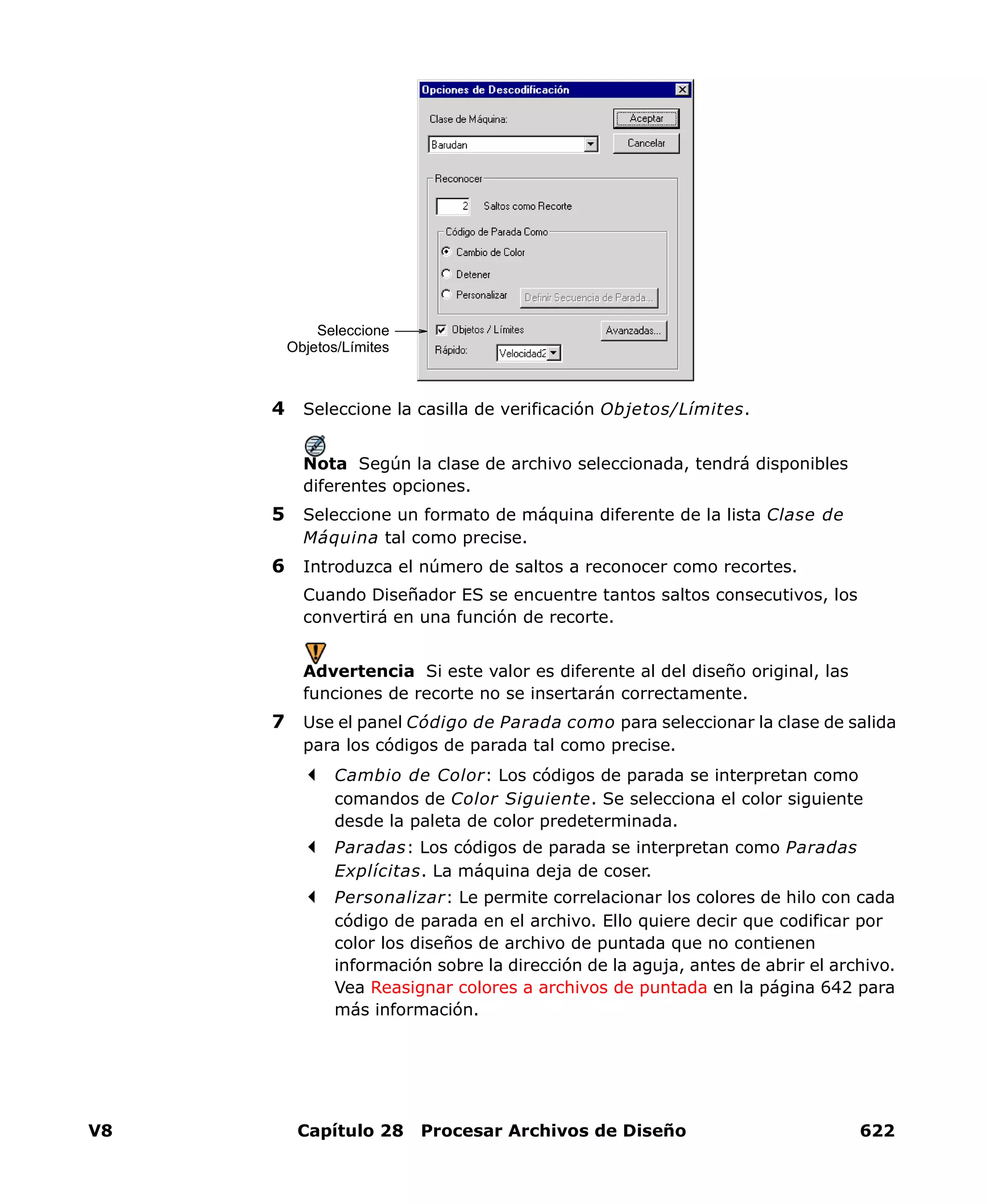 V8 Capítulo 28 Procesar Archivos de Diseño 622
4 Seleccione la casilla de verificación Objetos/Límites.
Nota Según la clase de archivo seleccionada, tendrá disponibles
diferentes opciones.
5 Seleccione un formato de máquina diferente de la lista Clase de
Máquina tal como precise.
6 Introduzca el número de saltos a reconocer como recortes.
Cuando Diseñador ES se encuentre tantos saltos consecutivos, los
convertirá en una función de recorte.
Advertencia Si este valor es diferente al del diseño original, las
funciones de recorte no se insertarán correctamente.
7 Use el panel Código de Parada como para seleccionar la clase de salida
para los códigos de parada tal como precise.
Cambio de Color: Los códigos de parada se interpretan como
comandos de Color Siguiente. Se selecciona el color siguiente
desde la paleta de color predeterminada.
Paradas: Los códigos de parada se interpretan como Paradas
Explícitas. La máquina deja de coser.
Personalizar: Le permite correlacionar los colores de hilo con cada
código de parada en el archivo. Ello quiere decir que codificar por
color los diseños de archivo de puntada que no contienen
información sobre la dirección de la aguja, antes de abrir el archivo.
Vea Reasignar colores a archivos de puntada en la página 642 para
más información.
Seleccione
Objetos/Límites
 