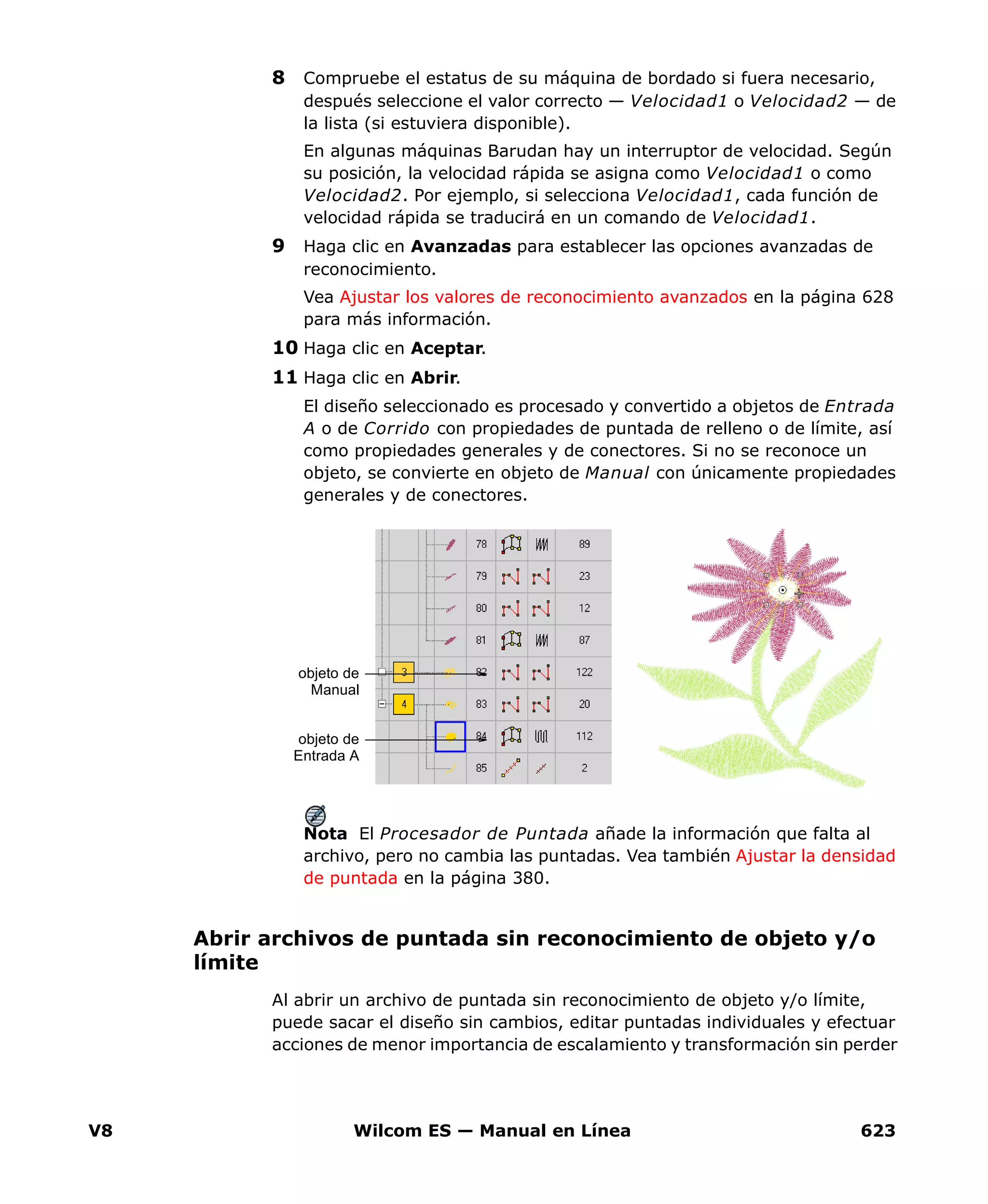 V8 Wilcom ES — Manual en Línea 623
8 Compruebe el estatus de su máquina de bordado si fuera necesario,
después seleccione el valor correcto — Velocidad1 o Velocidad2 — de
la lista (si estuviera disponible).
En algunas máquinas Barudan hay un interruptor de velocidad. Según
su posición, la velocidad rápida se asigna como Velocidad1 o como
Velocidad2. Por ejemplo, si selecciona Velocidad1, cada función de
velocidad rápida se traducirá en un comando de Velocidad1.
9 Haga clic en Avanzadas para establecer las opciones avanzadas de
reconocimiento.
Vea Ajustar los valores de reconocimiento avanzados en la página 628
para más información.
10 Haga clic en Aceptar.
11 Haga clic en Abrir.
El diseño seleccionado es procesado y convertido a objetos de Entrada
A o de Corrido con propiedades de puntada de relleno o de límite, así
como propiedades generales y de conectores. Si no se reconoce un
objeto, se convierte en objeto de Manual con únicamente propiedades
generales y de conectores.
Nota El Procesador de Puntada añade la información que falta al
archivo, pero no cambia las puntadas. Vea también Ajustar la densidad
de puntada en la página 380.
Abrir archivos de puntada sin reconocimiento de objeto y/o
límite
Al abrir un archivo de puntada sin reconocimiento de objeto y/o límite,
puede sacar el diseño sin cambios, editar puntadas individuales y efectuar
acciones de menor importancia de escalamiento y transformación sin perder
objeto de
Manual
objeto de
Entrada A
 
