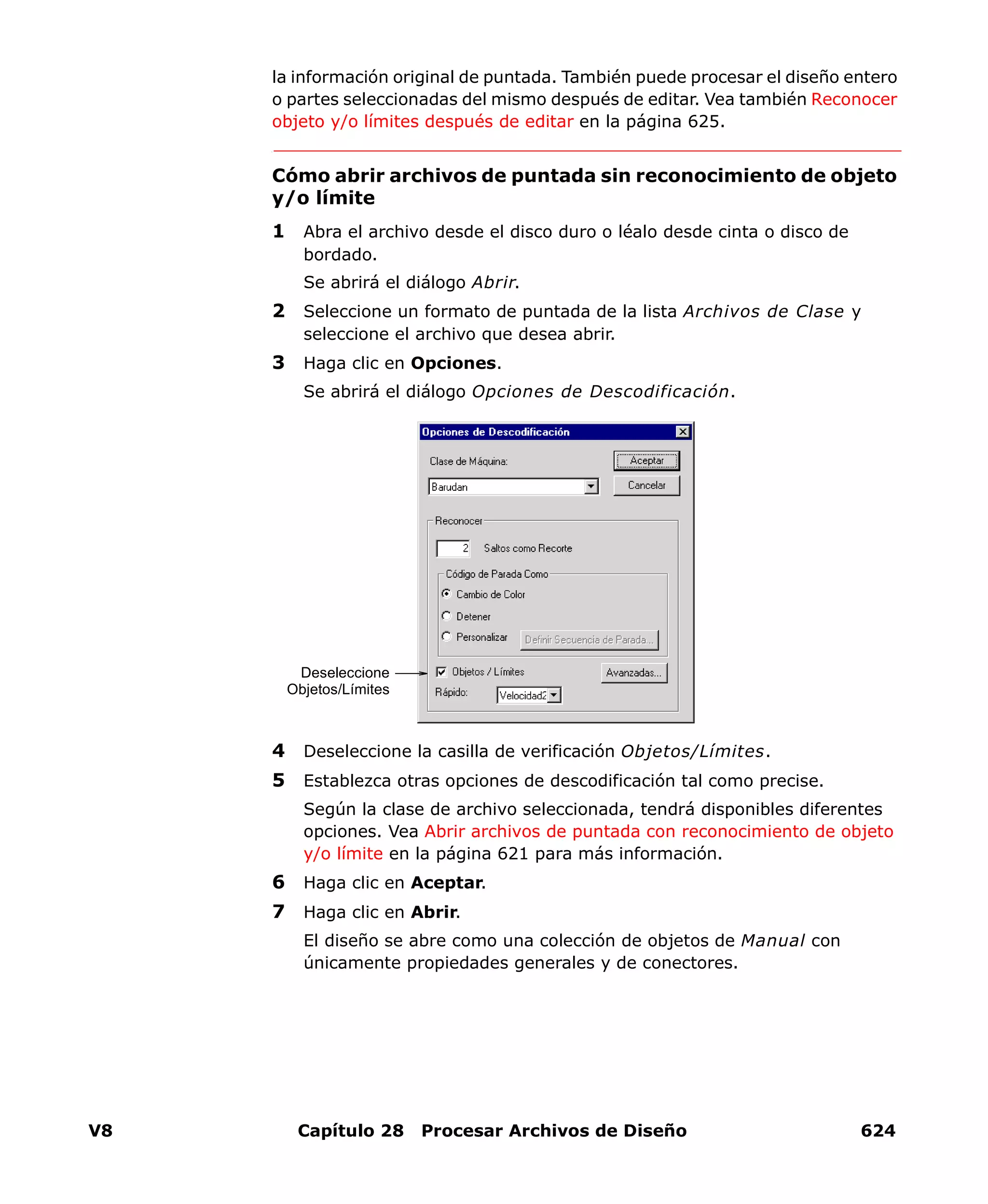 V8 Capítulo 28 Procesar Archivos de Diseño 624
la información original de puntada. También puede procesar el diseño entero
o partes seleccionadas del mismo después de editar. Vea también Reconocer
objeto y/o límites después de editar en la página 625.
Cómo abrir archivos de puntada sin reconocimiento de objeto
y/o límite
1 Abra el archivo desde el disco duro o léalo desde cinta o disco de
bordado.
Se abrirá el diálogo Abrir.
2 Seleccione un formato de puntada de la lista Archivos de Clase y
seleccione el archivo que desea abrir.
3 Haga clic en Opciones.
Se abrirá el diálogo Opciones de Descodificación.
4 Deseleccione la casilla de verificación Objetos/Límites.
5 Establezca otras opciones de descodificación tal como precise.
Según la clase de archivo seleccionada, tendrá disponibles diferentes
opciones. Vea Abrir archivos de puntada con reconocimiento de objeto
y/o límite en la página 621 para más información.
6 Haga clic en Aceptar.
7 Haga clic en Abrir.
El diseño se abre como una colección de objetos de Manual con
únicamente propiedades generales y de conectores.
Deseleccione
Objetos/Límites
 