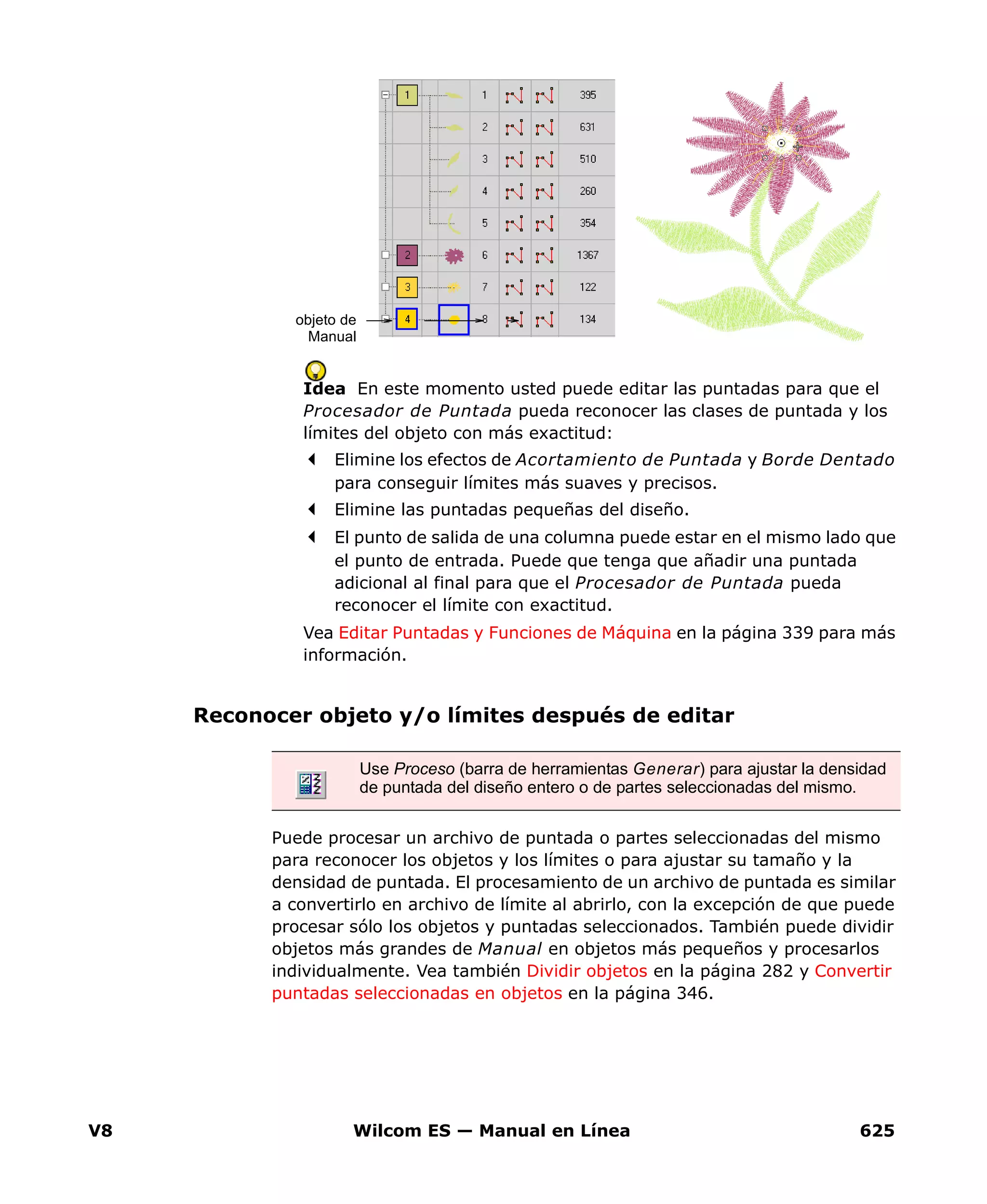 V8 Wilcom ES — Manual en Línea 625
Idea En este momento usted puede editar las puntadas para que el
Procesador de Puntada pueda reconocer las clases de puntada y los
límites del objeto con más exactitud:
Elimine los efectos de Acortamiento de Puntada y Borde Dentado
para conseguir límites más suaves y precisos.
Elimine las puntadas pequeñas del diseño.
El punto de salida de una columna puede estar en el mismo lado que
el punto de entrada. Puede que tenga que añadir una puntada
adicional al final para que el Procesador de Puntada pueda
reconocer el límite con exactitud.
Vea Editar Puntadas y Funciones de Máquina en la página 339 para más
información.
Reconocer objeto y/o límites después de editar
Puede procesar un archivo de puntada o partes seleccionadas del mismo
para reconocer los objetos y los límites o para ajustar su tamaño y la
densidad de puntada. El procesamiento de un archivo de puntada es similar
a convertirlo en archivo de límite al abrirlo, con la excepción de que puede
procesar sólo los objetos y puntadas seleccionados. También puede dividir
objetos más grandes de Manual en objetos más pequeños y procesarlos
individualmente. Vea también Dividir objetos en la página 282 y Convertir
puntadas seleccionadas en objetos en la página 346.
objeto de
Manual
Use Proceso (barra de herramientas Generar) para ajustar la densidad
de puntada del diseño entero o de partes seleccionadas del mismo.
 