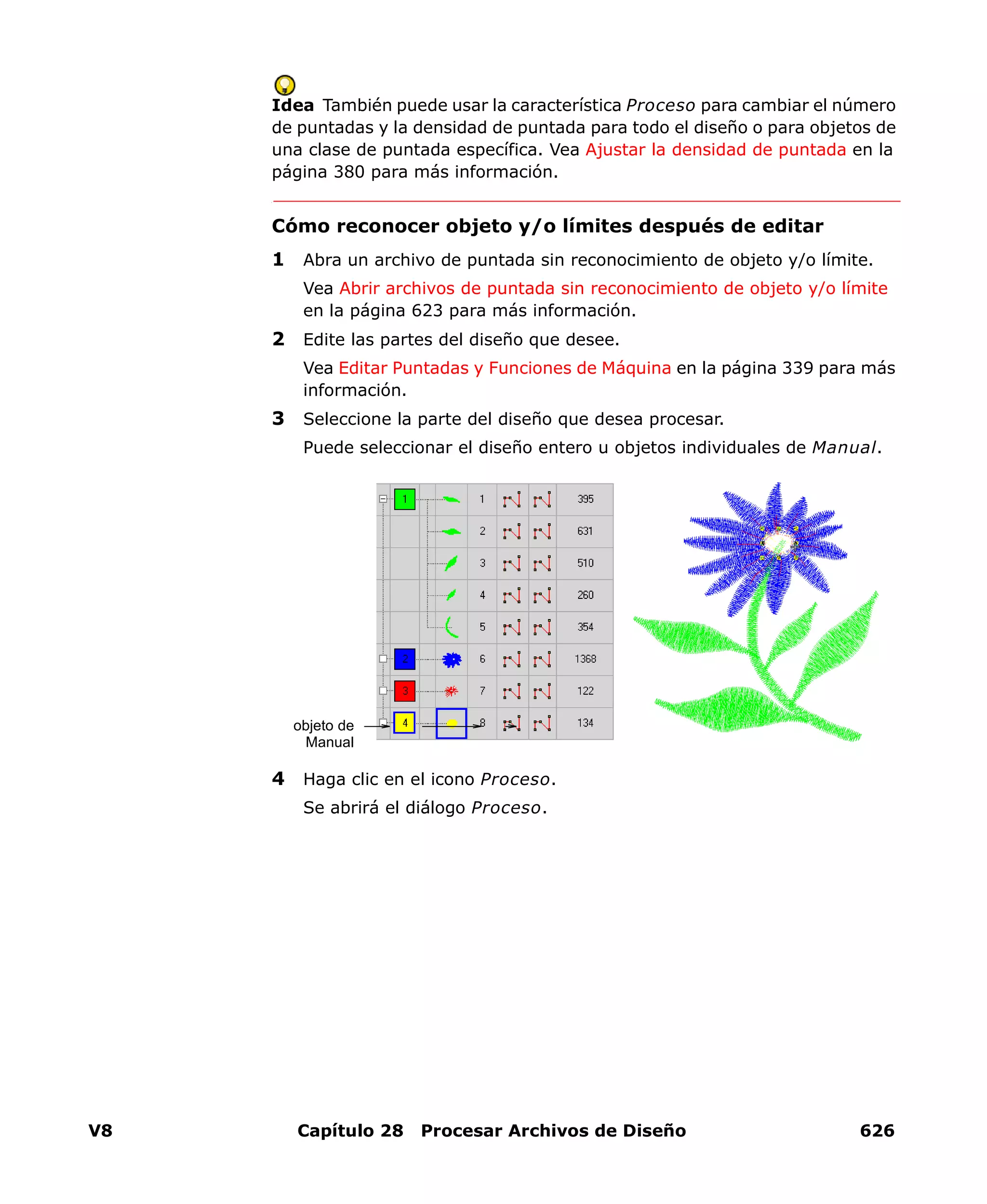 V8 Capítulo 28 Procesar Archivos de Diseño 626
Idea También puede usar la característica Proceso para cambiar el número
de puntadas y la densidad de puntada para todo el diseño o para objetos de
una clase de puntada específica. Vea Ajustar la densidad de puntada en la
página 380 para más información.
Cómo reconocer objeto y/o límites después de editar
1 Abra un archivo de puntada sin reconocimiento de objeto y/o límite.
Vea Abrir archivos de puntada sin reconocimiento de objeto y/o límite
en la página 623 para más información.
2 Edite las partes del diseño que desee.
Vea Editar Puntadas y Funciones de Máquina en la página 339 para más
información.
3 Seleccione la parte del diseño que desea procesar.
Puede seleccionar el diseño entero u objetos individuales de Manual.
4 Haga clic en el icono Proceso.
Se abrirá el diálogo Proceso.
objeto de
Manual
 