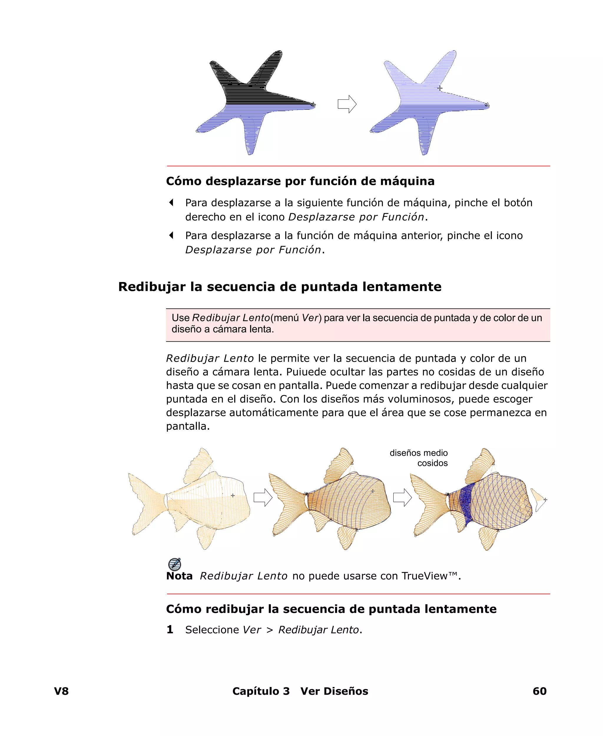 V8 Capítulo 3 Ver Diseños 60
Cómo desplazarse por función de máquina
Para desplazarse a la siguiente función de máquina, pinche el botón
derecho en el icono Desplazarse por Función.
Para desplazarse a la función de máquina anterior, pinche el icono
Desplazarse por Función.
Redibujar la secuencia de puntada lentamente
Redibujar Lento le permite ver la secuencia de puntada y color de un
diseño a cámara lenta. Puiuede ocultar las partes no cosidas de un diseño
hasta que se cosan en pantalla. Puede comenzar a redibujar desde cualquier
puntada en el diseño. Con los diseños más voluminosos, puede escoger
desplazarse automáticamente para que el área que se cose permanezca en
pantalla.
Nota Redibujar Lento no puede usarse con TrueView™.
Cómo redibujar la secuencia de puntada lentamente
1 Seleccione Ver > Redibujar Lento.
Use Redibujar Lento(menú Ver) para ver la secuencia de puntada y de color de un
diseño a cámara lenta.
diseños medio
cosidos
 