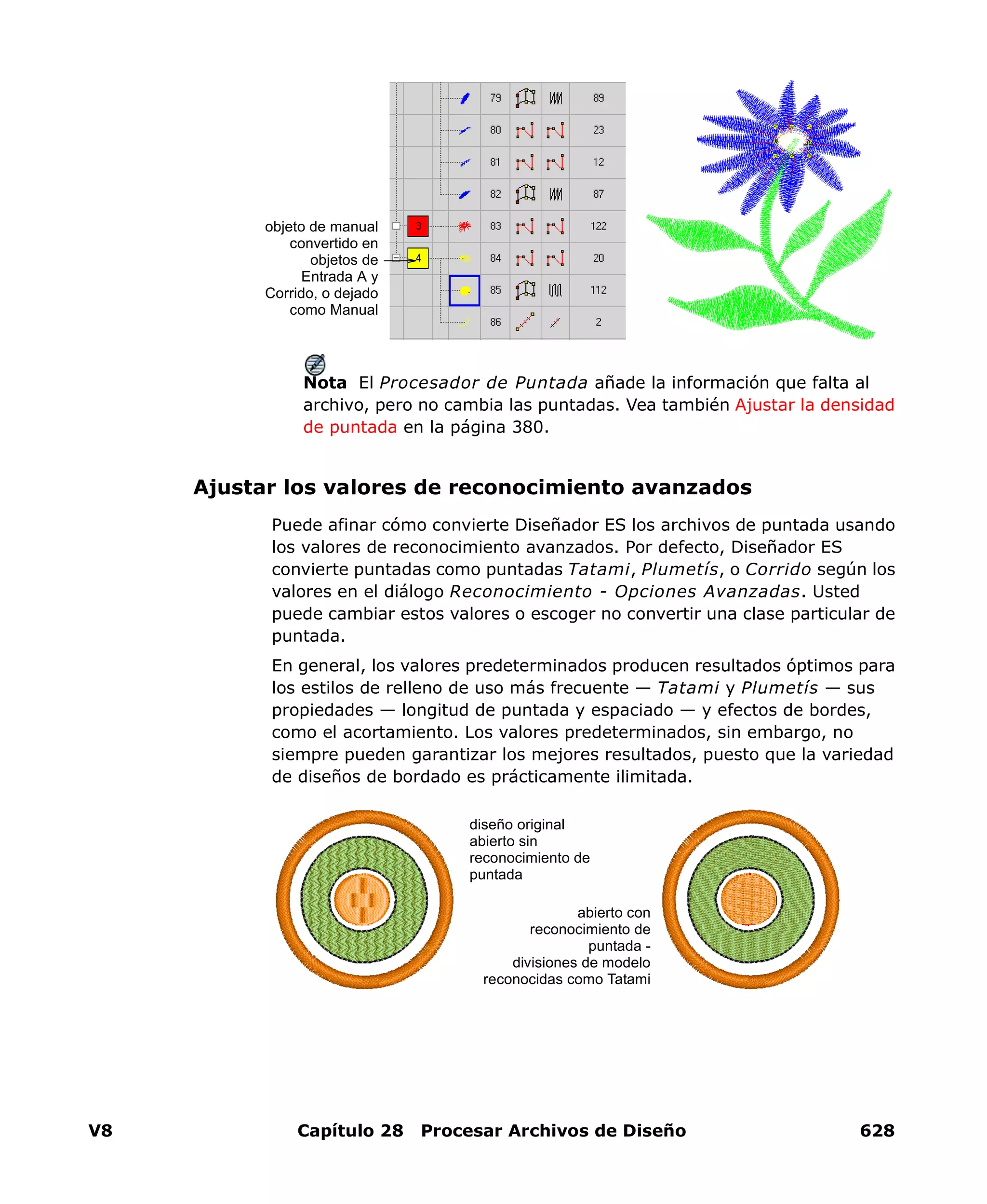 V8 Capítulo 28 Procesar Archivos de Diseño 628
Nota El Procesador de Puntada añade la información que falta al
archivo, pero no cambia las puntadas. Vea también Ajustar la densidad
de puntada en la página 380.
Ajustar los valores de reconocimiento avanzados
Puede afinar cómo convierte Diseñador ES los archivos de puntada usando
los valores de reconocimiento avanzados. Por defecto, Diseñador ES
convierte puntadas como puntadas Tatami, Plumetís, o Corrido según los
valores en el diálogo Reconocimiento - Opciones Avanzadas. Usted
puede cambiar estos valores o escoger no convertir una clase particular de
puntada.
En general, los valores predeterminados producen resultados óptimos para
los estilos de relleno de uso más frecuente — Tatami y Plumetís — sus
propiedades — longitud de puntada y espaciado — y efectos de bordes,
como el acortamiento. Los valores predeterminados, sin embargo, no
siempre pueden garantizar los mejores resultados, puesto que la variedad
de diseños de bordado es prácticamente ilimitada.
objeto de manual
convertido en
objetos de
Entrada A y
Corrido, o dejado
como Manual
abierto con
reconocimiento de
puntada -
divisiones de modelo
reconocidas como Tatami
diseño original
abierto sin
reconocimiento de
puntada
 