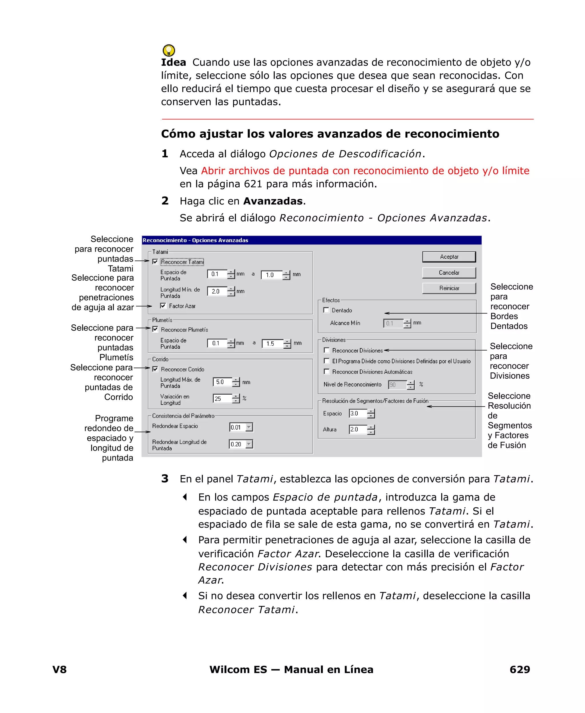 V8 Wilcom ES — Manual en Línea 629
Idea Cuando use las opciones avanzadas de reconocimiento de objeto y/o
límite, seleccione sólo las opciones que desea que sean reconocidas. Con
ello reducirá el tiempo que cuesta procesar el diseño y se asegurará que se
conserven las puntadas.
Cómo ajustar los valores avanzados de reconocimiento
1 Acceda al diálogo Opciones de Descodificación.
Vea Abrir archivos de puntada con reconocimiento de objeto y/o límite
en la página 621 para más información.
2 Haga clic en Avanzadas.
Se abrirá el diálogo Reconocimiento - Opciones Avanzadas.
3 En el panel Tatami, establezca las opciones de conversión para Tatami.
En los campos Espacio de puntada, introduzca la gama de
espaciado de puntada aceptable para rellenos Tatami. Si el
espaciado de fila se sale de esta gama, no se convertirá en Tatami.
Para permitir penetraciones de aguja al azar, seleccione la casilla de
verificación Factor Azar. Deseleccione la casilla de verificación
Reconocer Divisiones para detectar con más precisión el Factor
Azar.
Si no desea convertir los rellenos en Tatami, deseleccione la casilla
Reconocer Tatami.
Seleccione
para reconocer
puntadas
Tatami
Seleccione para
reconocer
puntadas
Plumetís
Seleccione para
reconocer
puntadas de
Corrido
Seleccione
para
reconocer
Bordes
Dentados
Seleccione
para
reconocer
Divisiones
Programe
redondeo de
espaciado y
longitud de
puntada
Seleccione
Resolución
de
Segmentos
y Factores
de Fusión
Seleccione para
reconocer
penetraciones
de aguja al azar
 