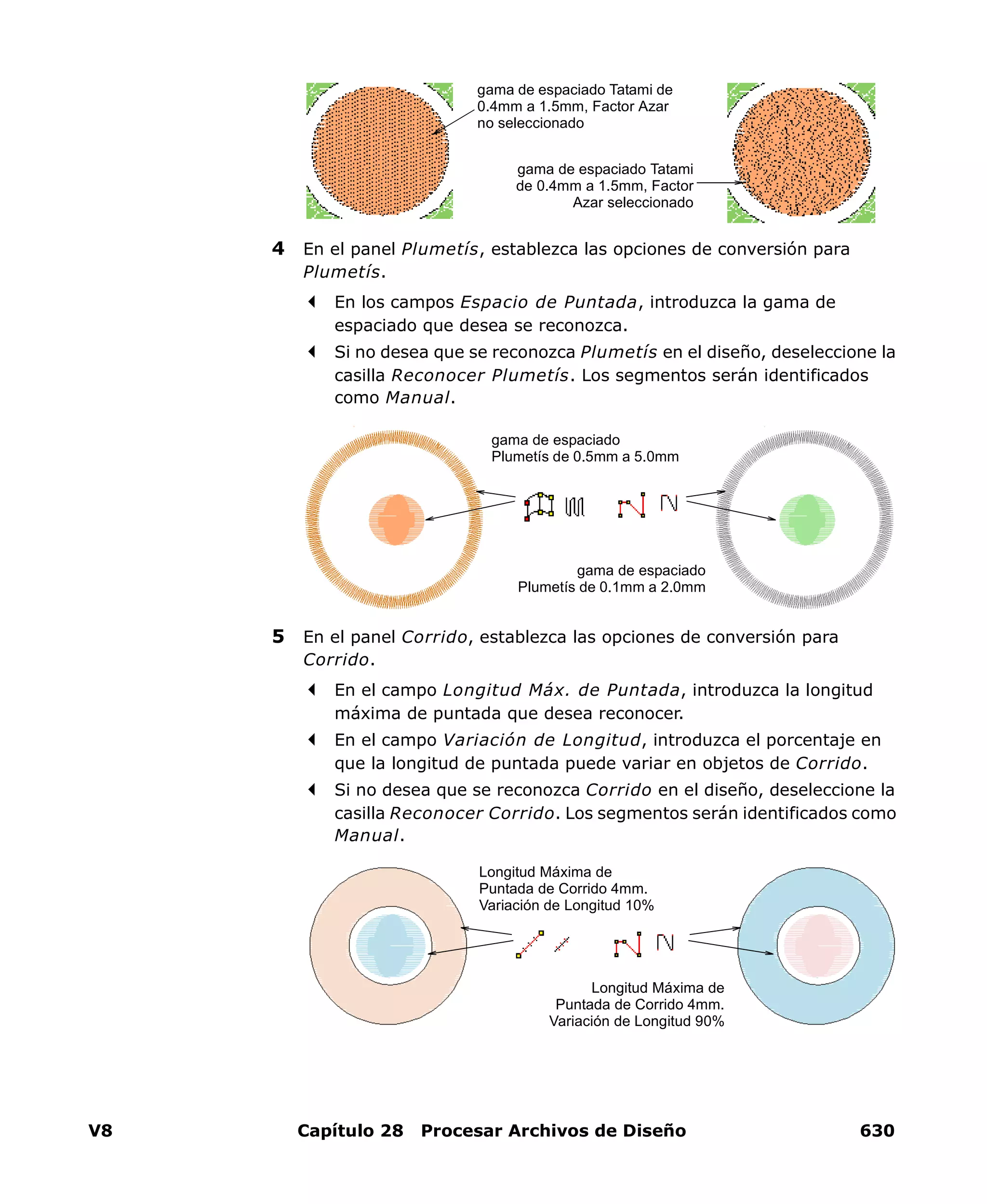 V8 Capítulo 28 Procesar Archivos de Diseño 630
4 En el panel Plumetís, establezca las opciones de conversión para
Plumetís.
En los campos Espacio de Puntada, introduzca la gama de
espaciado que desea se reconozca.
Si no desea que se reconozca Plumetís en el diseño, deseleccione la
casilla Reconocer Plumetís. Los segmentos serán identificados
como Manual.
5 En el panel Corrido, establezca las opciones de conversión para
Corrido.
En el campo Longitud Máx. de Puntada, introduzca la longitud
máxima de puntada que desea reconocer.
En el campo Variación de Longitud, introduzca el porcentaje en
que la longitud de puntada puede variar en objetos de Corrido.
Si no desea que se reconozca Corrido en el diseño, deseleccione la
casilla Reconocer Corrido. Los segmentos serán identificados como
Manual.
gama de espaciado Tatami de
0.4mm a 1.5mm, Factor Azar
no seleccionado
gama de espaciado Tatami
de 0.4mm a 1.5mm, Factor
Azar seleccionado
gama de espaciado
Plumetís de 0.5mm a 5.0mm
gama de espaciado
Plumetís de 0.1mm a 2.0mm
Longitud Máxima de
Puntada de Corrido 4mm.
Variación de Longitud 10%
Longitud Máxima de
Puntada de Corrido 4mm.
Variación de Longitud 90%
 
