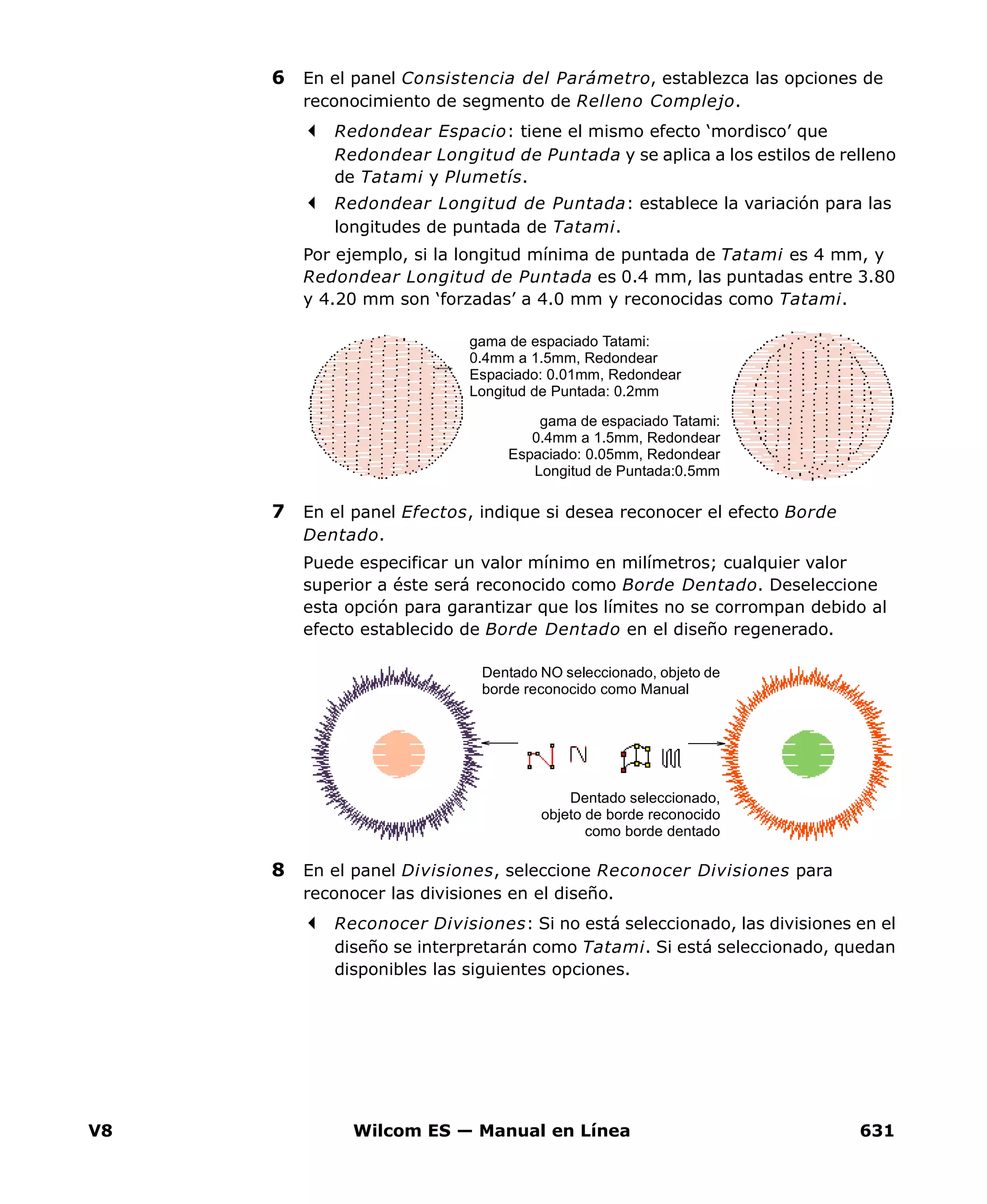 V8 Wilcom ES — Manual en Línea 631
6 En el panel Consistencia del Parámetro, establezca las opciones de
reconocimiento de segmento de Relleno Complejo.
Redondear Espacio: tiene el mismo efecto ‘mordisco’ que
Redondear Longitud de Puntada y se aplica a los estilos de relleno
de Tatami y Plumetís.
Redondear Longitud de Puntada: establece la variación para las
longitudes de puntada de Tatami.
Por ejemplo, si la longitud mínima de puntada de Tatami es 4 mm, y
Redondear Longitud de Puntada es 0.4 mm, las puntadas entre 3.80
y 4.20 mm son ‘forzadas’ a 4.0 mm y reconocidas como Tatami.
7 En el panel Efectos, indique si desea reconocer el efecto Borde
Dentado.
Puede especificar un valor mínimo en milímetros; cualquier valor
superior a éste será reconocido como Borde Dentado. Deseleccione
esta opción para garantizar que los límites no se corrompan debido al
efecto establecido de Borde Dentado en el diseño regenerado.
8 En el panel Divisiones, seleccione Reconocer Divisiones para
reconocer las divisiones en el diseño.
Reconocer Divisiones: Si no está seleccionado, las divisiones en el
diseño se interpretarán como Tatami. Si está seleccionado, quedan
disponibles las siguientes opciones.
gama de espaciado Tatami:
0.4mm a 1.5mm, Redondear
Espaciado: 0.01mm, Redondear
Longitud de Puntada: 0.2mm
gama de espaciado Tatami:
0.4mm a 1.5mm, Redondear
Espaciado: 0.05mm, Redondear
Longitud de Puntada:0.5mm
Dentado seleccionado,
objeto de borde reconocido
como borde dentado
Dentado NO seleccionado, objeto de
borde reconocido como Manual
 