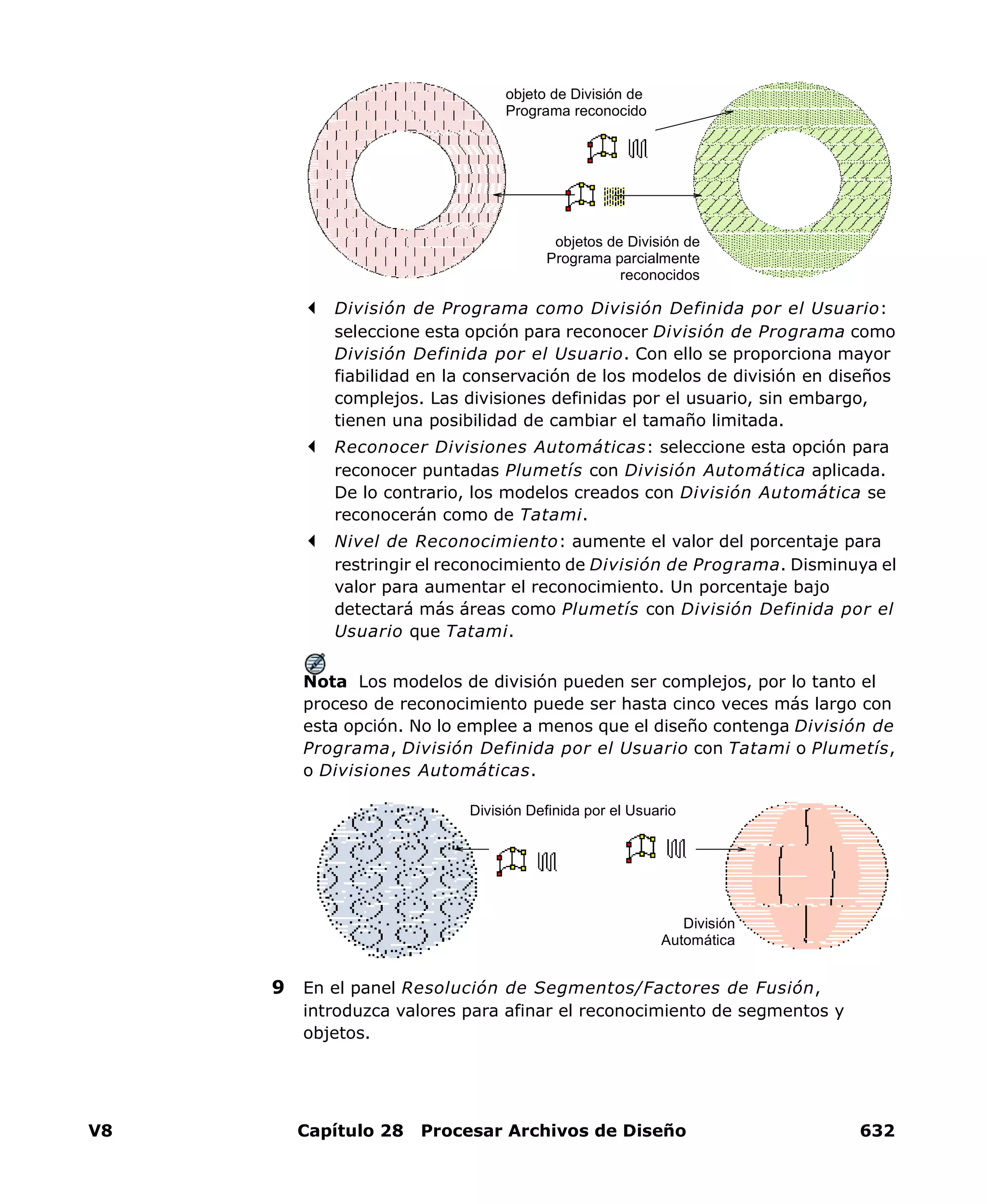 V8 Capítulo 28 Procesar Archivos de Diseño 632
División de Programa como División Definida por el Usuario:
seleccione esta opción para reconocer División de Programa como
División Definida por el Usuario. Con ello se proporciona mayor
fiabilidad en la conservación de los modelos de división en diseños
complejos. Las divisiones definidas por el usuario, sin embargo,
tienen una posibilidad de cambiar el tamaño limitada.
Reconocer Divisiones Automáticas: seleccione esta opción para
reconocer puntadas Plumetís con División Automática aplicada.
De lo contrario, los modelos creados con División Automática se
reconocerán como de Tatami.
Nivel de Reconocimiento: aumente el valor del porcentaje para
restringir el reconocimiento de División de Programa. Disminuya el
valor para aumentar el reconocimiento. Un porcentaje bajo
detectará más áreas como Plumetís con División Definida por el
Usuario que Tatami.
Nota Los modelos de división pueden ser complejos, por lo tanto el
proceso de reconocimiento puede ser hasta cinco veces más largo con
esta opción. No lo emplee a menos que el diseño contenga División de
Programa, División Definida por el Usuario con Tatami o Plumetís,
o Divisiones Automáticas.
9 En el panel Resolución de Segmentos/Factores de Fusión,
introduzca valores para afinar el reconocimiento de segmentos y
objetos.
objeto de División de
Programa reconocido
objetos de División de
Programa parcialmente
reconocidos
División Definida por el Usuario
División
Automática
 