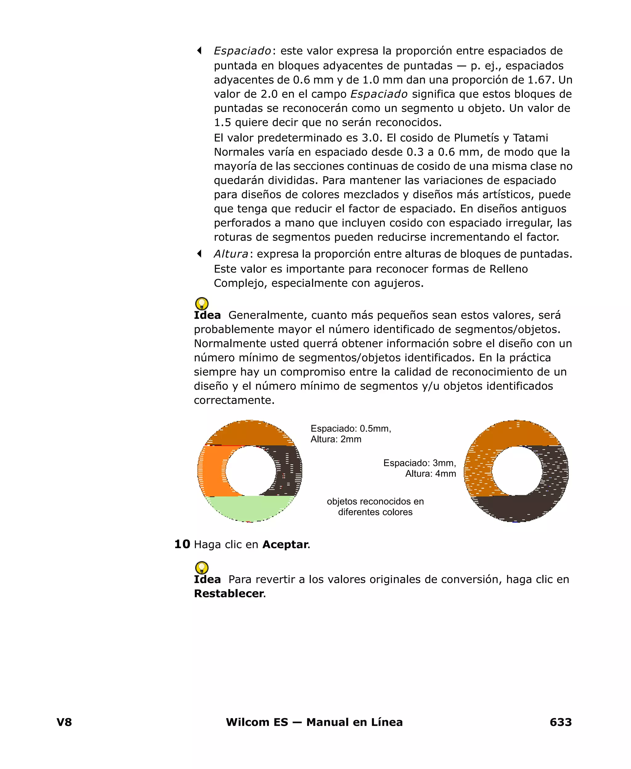 V8 Wilcom ES — Manual en Línea 633
Espaciado: este valor expresa la proporción entre espaciados de
puntada en bloques adyacentes de puntadas — p. ej., espaciados
adyacentes de 0.6 mm y de 1.0 mm dan una proporción de 1.67. Un
valor de 2.0 en el campo Espaciado significa que estos bloques de
puntadas se reconocerán como un segmento u objeto. Un valor de
1.5 quiere decir que no serán reconocidos.
El valor predeterminado es 3.0. El cosido de Plumetís y Tatami
Normales varía en espaciado desde 0.3 a 0.6 mm, de modo que la
mayoría de las secciones continuas de cosido de una misma clase no
quedarán divididas. Para mantener las variaciones de espaciado
para diseños de colores mezclados y diseños más artísticos, puede
que tenga que reducir el factor de espaciado. En diseños antiguos
perforados a mano que incluyen cosido con espaciado irregular, las
roturas de segmentos pueden reducirse incrementando el factor.
Altura: expresa la proporción entre alturas de bloques de puntadas.
Este valor es importante para reconocer formas de Relleno
Complejo, especialmente con agujeros.
Idea Generalmente, cuanto más pequeños sean estos valores, será
probablemente mayor el número identificado de segmentos/objetos.
Normalmente usted querrá obtener información sobre el diseño con un
número mínimo de segmentos/objetos identificados. En la práctica
siempre hay un compromiso entre la calidad de reconocimiento de un
diseño y el número mínimo de segmentos y/u objetos identificados
correctamente.
10 Haga clic en Aceptar.
Idea Para revertir a los valores originales de conversión, haga clic en
Restablecer.
objetos reconocidos en
diferentes colores
Espaciado: 0.5mm,
Altura: 2mm
Espaciado: 3mm,
Altura: 4mm
 