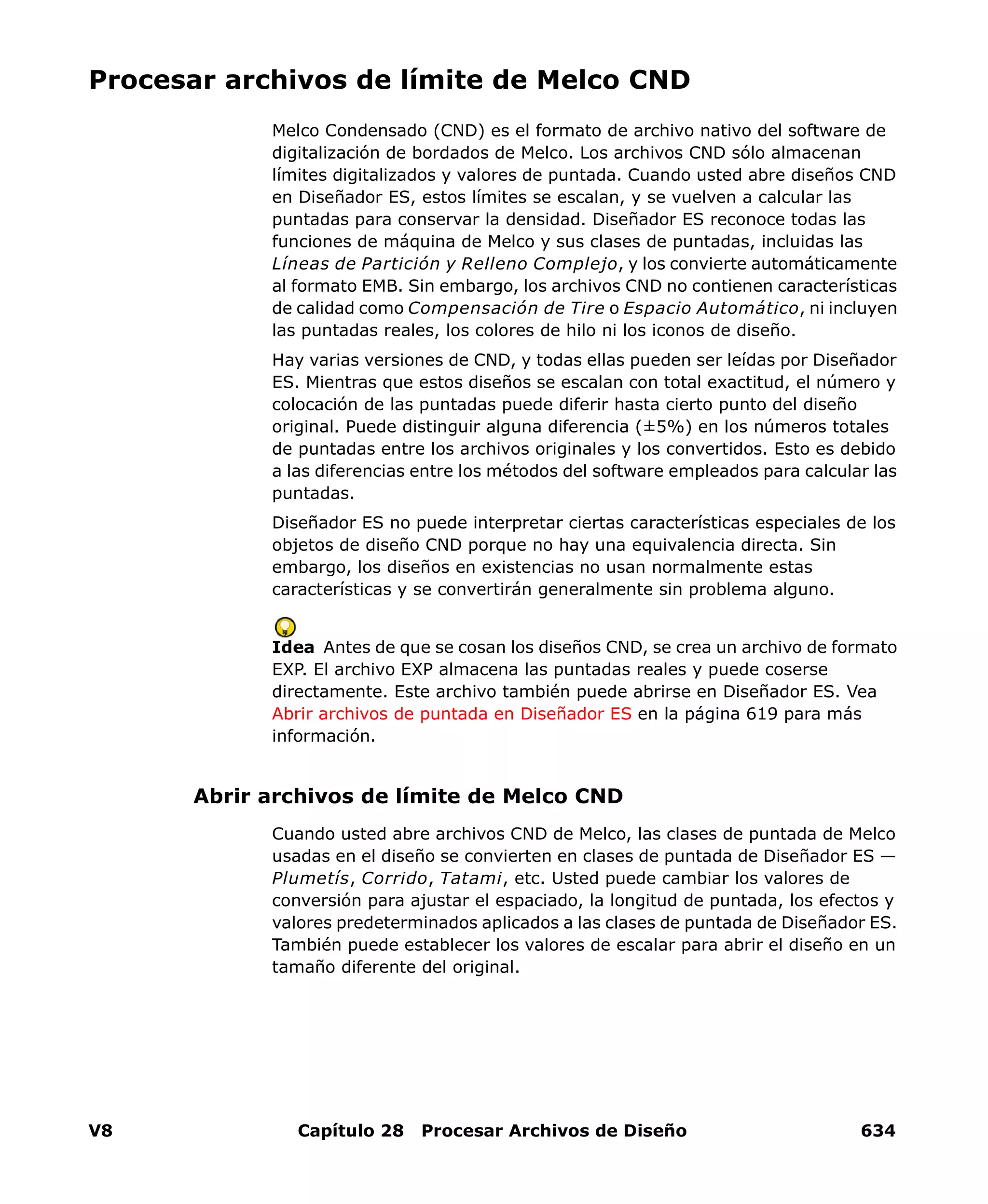 V8 Capítulo 28 Procesar Archivos de Diseño 634
Procesar archivos de límite de Melco CND
Melco Condensado (CND) es el formato de archivo nativo del software de
digitalización de bordados de Melco. Los archivos CND sólo almacenan
límites digitalizados y valores de puntada. Cuando usted abre diseños CND
en Diseñador ES, estos límites se escalan, y se vuelven a calcular las
puntadas para conservar la densidad. Diseñador ES reconoce todas las
funciones de máquina de Melco y sus clases de puntadas, incluidas las
Líneas de Partición y Relleno Complejo, y los convierte automáticamente
al formato EMB. Sin embargo, los archivos CND no contienen características
de calidad como Compensación de Tire o Espacio Automático, ni incluyen
las puntadas reales, los colores de hilo ni los iconos de diseño.
Hay varias versiones de CND, y todas ellas pueden ser leídas por Diseñador
ES. Mientras que estos diseños se escalan con total exactitud, el número y
colocación de las puntadas puede diferir hasta cierto punto del diseño
original. Puede distinguir alguna diferencia (±5%) en los números totales
de puntadas entre los archivos originales y los convertidos. Esto es debido
a las diferencias entre los métodos del software empleados para calcular las
puntadas.
Diseñador ES no puede interpretar ciertas características especiales de los
objetos de diseño CND porque no hay una equivalencia directa. Sin
embargo, los diseños en existencias no usan normalmente estas
características y se convertirán generalmente sin problema alguno.
Idea Antes de que se cosan los diseños CND, se crea un archivo de formato
EXP. El archivo EXP almacena las puntadas reales y puede coserse
directamente. Este archivo también puede abrirse en Diseñador ES. Vea
Abrir archivos de puntada en Diseñador ES en la página 619 para más
información.
Abrir archivos de límite de Melco CND
Cuando usted abre archivos CND de Melco, las clases de puntada de Melco
usadas en el diseño se convierten en clases de puntada de Diseñador ES —
Plumetís, Corrido, Tatami, etc. Usted puede cambiar los valores de
conversión para ajustar el espaciado, la longitud de puntada, los efectos y
valores predeterminados aplicados a las clases de puntada de Diseñador ES.
También puede establecer los valores de escalar para abrir el diseño en un
tamaño diferente del original.
 