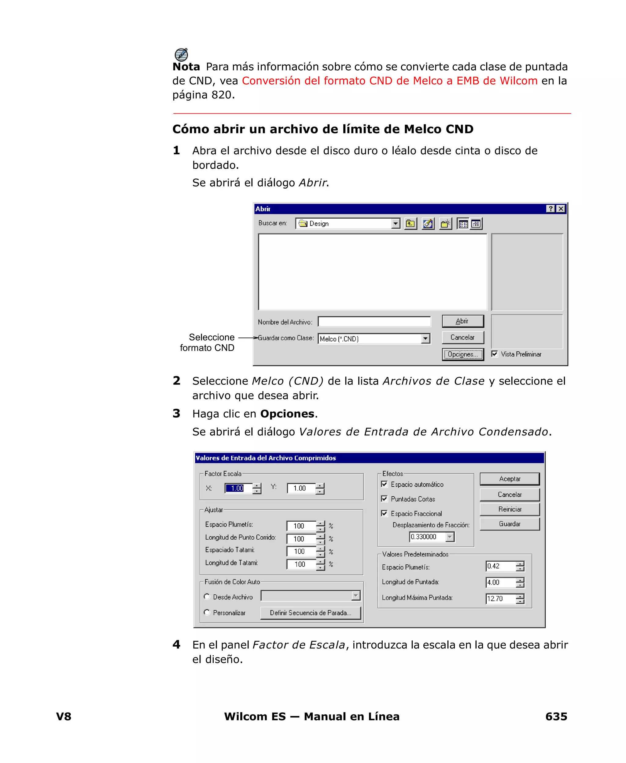 V8 Wilcom ES — Manual en Línea 635
Nota Para más información sobre cómo se convierte cada clase de puntada
de CND, vea Conversión del formato CND de Melco a EMB de Wilcom en la
página 820.
Cómo abrir un archivo de límite de Melco CND
1 Abra el archivo desde el disco duro o léalo desde cinta o disco de
bordado.
Se abrirá el diálogo Abrir.
2 Seleccione Melco (CND) de la lista Archivos de Clase y seleccione el
archivo que desea abrir.
3 Haga clic en Opciones.
Se abrirá el diálogo Valores de Entrada de Archivo Condensado.
4 En el panel Factor de Escala, introduzca la escala en la que desea abrir
el diseño.
Seleccione
formato CND
 