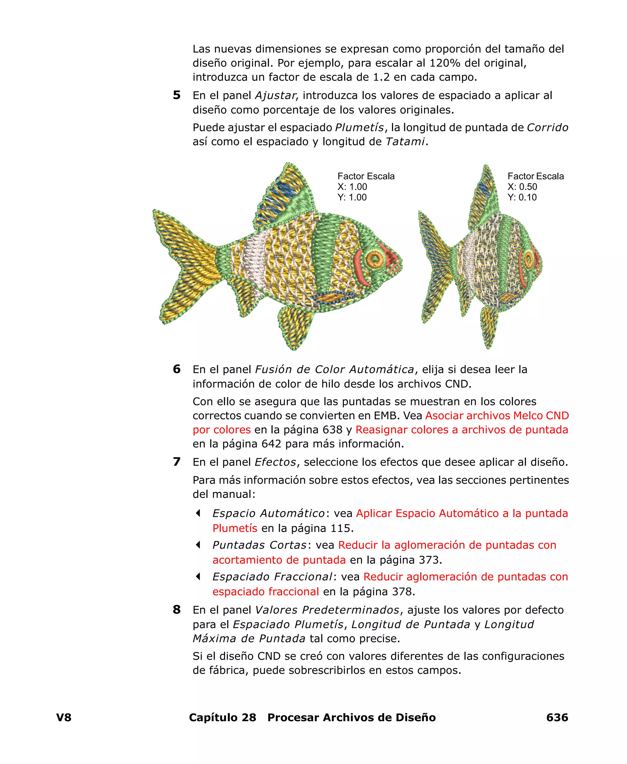 V8 Capítulo 28 Procesar Archivos de Diseño 636
Las nuevas dimensiones se expresan como proporción del tamaño del
diseño original. Por ejemplo, para escalar al 120% del original,
introduzca un factor de escala de 1.2 en cada campo.
5 En el panel Ajustar, introduzca los valores de espaciado a aplicar al
diseño como porcentaje de los valores originales.
Puede ajustar el espaciado Plumetís, la longitud de puntada de Corrido
así como el espaciado y longitud de Tatami.
6 En el panel Fusión de Color Automática, elija si desea leer la
información de color de hilo desde los archivos CND.
Con ello se asegura que las puntadas se muestran en los colores
correctos cuando se convierten en EMB. Vea Asociar archivos Melco CND
por colores en la página 638 y Reasignar colores a archivos de puntada
en la página 642 para más información.
7 En el panel Efectos, seleccione los efectos que desee aplicar al diseño.
Para más información sobre estos efectos, vea las secciones pertinentes
del manual:
Espacio Automático: vea Aplicar Espacio Automático a la puntada
Plumetís en la página 115.
Puntadas Cortas: vea Reducir la aglomeración de puntadas con
acortamiento de puntada en la página 373.
Espaciado Fraccional: vea Reducir aglomeración de puntadas con
espaciado fraccional en la página 378.
8 En el panel Valores Predeterminados, ajuste los valores por defecto
para el Espaciado Plumetís, Longitud de Puntada y Longitud
Máxima de Puntada tal como precise.
Si el diseño CND se creó con valores diferentes de las configuraciones
de fábrica, puede sobrescribirlos en estos campos.
Factor Escala
X: 1.00
Y: 1.00
Factor Escala
X: 0.50
Y: 0.10
 