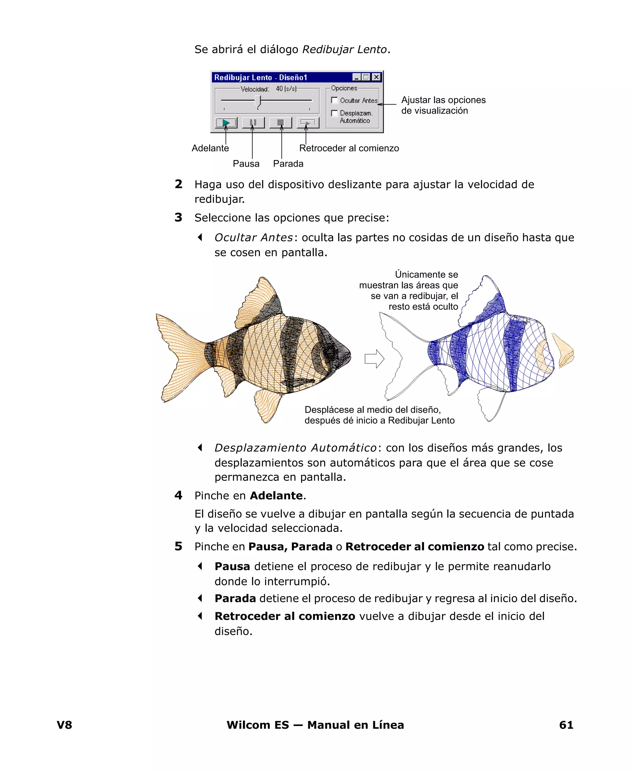 V8 Wilcom ES — Manual en Línea 61
Se abrirá el diálogo Redibujar Lento.
2 Haga uso del dispositivo deslizante para ajustar la velocidad de
redibujar.
3 Seleccione las opciones que precise:
Ocultar Antes: oculta las partes no cosidas de un diseño hasta que
se cosen en pantalla.
Desplazamiento Automático: con los diseños más grandes, los
desplazamientos son automáticos para que el área que se cose
permanezca en pantalla.
4 Pinche en Adelante.
El diseño se vuelve a dibujar en pantalla según la secuencia de puntada
y la velocidad seleccionada.
5 Pinche en Pausa, Parada o Retroceder al comienzo tal como precise.
Pausa detiene el proceso de redibujar y le permite reanudarlo
donde lo interrumpió.
Parada detiene el proceso de redibujar y regresa al inicio del diseño.
Retroceder al comienzo vuelve a dibujar desde el inicio del
diseño.
Adelante
Pausa Parada
Retroceder al comienzo
Ajustar las opciones
de visualización
Desplácese al medio del diseño,
después dé inicio a Redibujar Lento
Únicamente se
muestran las áreas que
se van a redibujar, el
resto está oculto
 