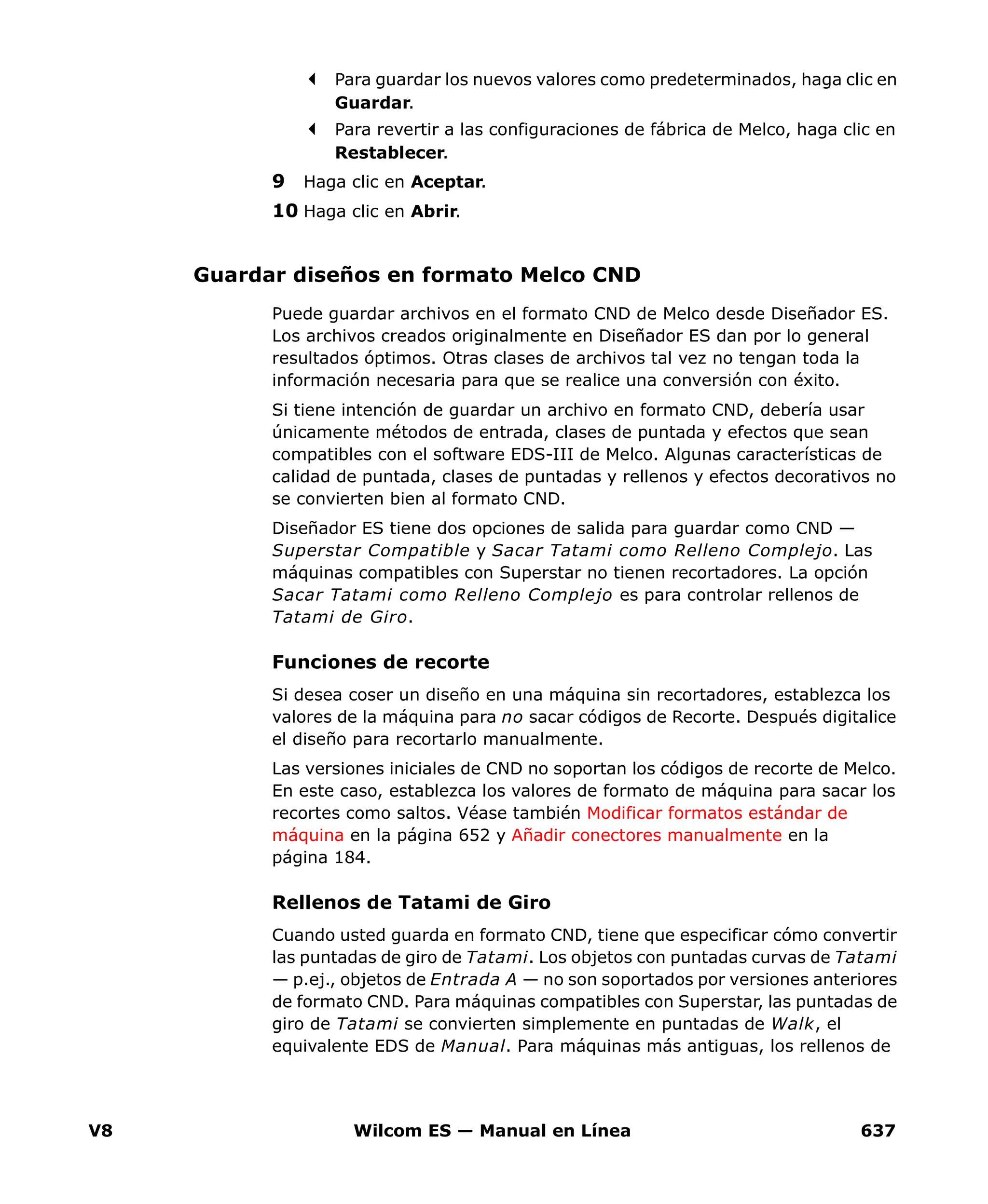 V8 Wilcom ES — Manual en Línea 637
Para guardar los nuevos valores como predeterminados, haga clic en
Guardar.
Para revertir a las configuraciones de fábrica de Melco, haga clic en
Restablecer.
9 Haga clic en Aceptar.
10 Haga clic en Abrir.
Guardar diseños en formato Melco CND
Puede guardar archivos en el formato CND de Melco desde Diseñador ES.
Los archivos creados originalmente en Diseñador ES dan por lo general
resultados óptimos. Otras clases de archivos tal vez no tengan toda la
información necesaria para que se realice una conversión con éxito.
Si tiene intención de guardar un archivo en formato CND, debería usar
únicamente métodos de entrada, clases de puntada y efectos que sean
compatibles con el software EDS-III de Melco. Algunas características de
calidad de puntada, clases de puntadas y rellenos y efectos decorativos no
se convierten bien al formato CND.
Diseñador ES tiene dos opciones de salida para guardar como CND —
Superstar Compatible y Sacar Tatami como Relleno Complejo. Las
máquinas compatibles con Superstar no tienen recortadores. La opción
Sacar Tatami como Relleno Complejo es para controlar rellenos de
Tatami de Giro.
Funciones de recorte
Si desea coser un diseño en una máquina sin recortadores, establezca los
valores de la máquina para no sacar códigos de Recorte. Después digitalice
el diseño para recortarlo manualmente.
Las versiones iniciales de CND no soportan los códigos de recorte de Melco.
En este caso, establezca los valores de formato de máquina para sacar los
recortes como saltos. Véase también Modificar formatos estándar de
máquina en la página 652 y Añadir conectores manualmente en la
página 184.
Rellenos de Tatami de Giro
Cuando usted guarda en formato CND, tiene que especificar cómo convertir
las puntadas de giro de Tatami. Los objetos con puntadas curvas de Tatami
— p.ej., objetos de Entrada A — no son soportados por versiones anteriores
de formato CND. Para máquinas compatibles con Superstar, las puntadas de
giro de Tatami se convierten simplemente en puntadas de Walk, el
equivalente EDS de Manual. Para máquinas más antiguas, los rellenos de
 