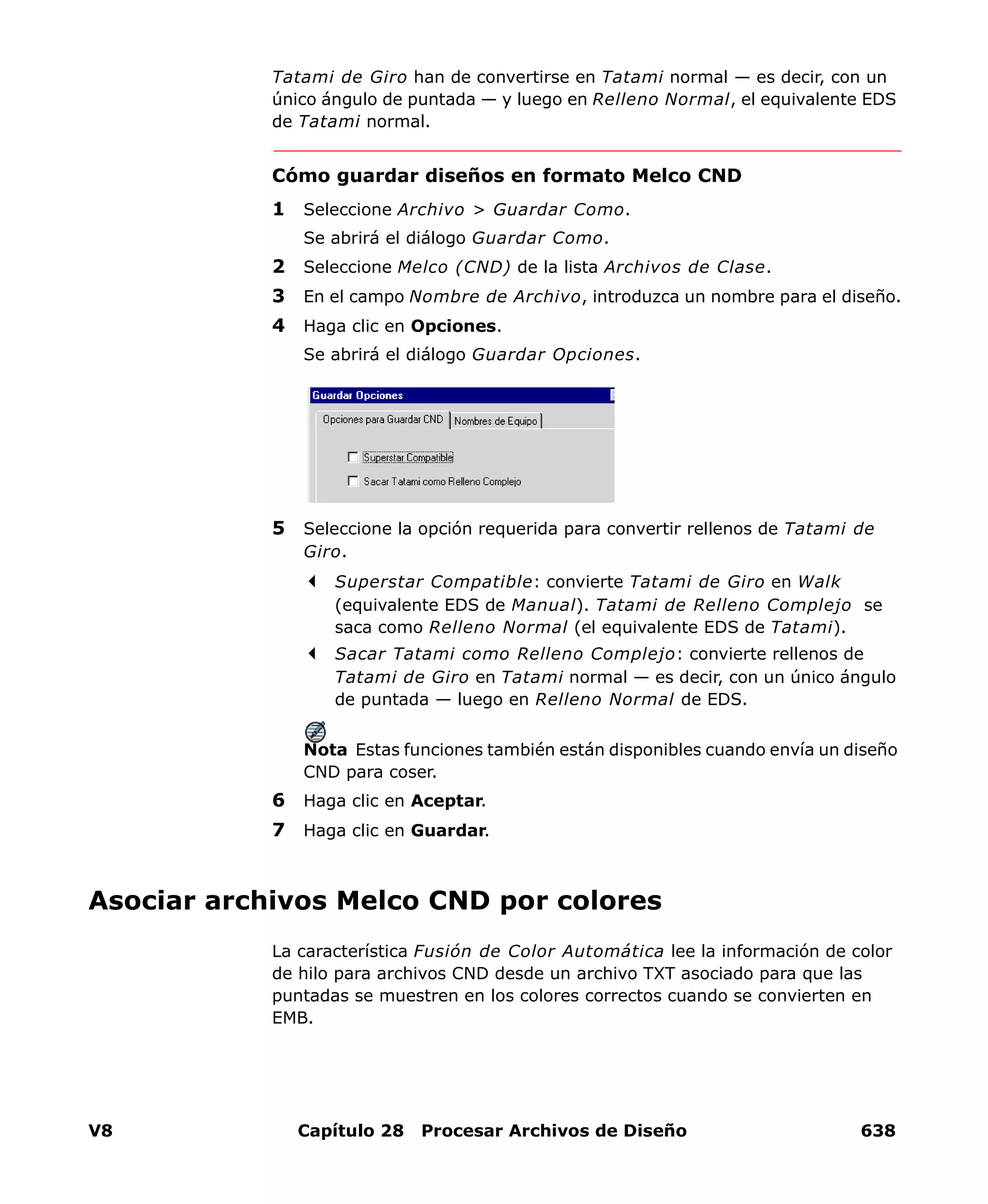 V8 Capítulo 28 Procesar Archivos de Diseño 638
Tatami de Giro han de convertirse en Tatami normal — es decir, con un
único ángulo de puntada — y luego en Relleno Normal, el equivalente EDS
de Tatami normal.
Cómo guardar diseños en formato Melco CND
1 Seleccione Archivo > Guardar Como.
Se abrirá el diálogo Guardar Como.
2 Seleccione Melco (CND) de la lista Archivos de Clase.
3 En el campo Nombre de Archivo, introduzca un nombre para el diseño.
4 Haga clic en Opciones.
Se abrirá el diálogo Guardar Opciones.
5 Seleccione la opción requerida para convertir rellenos de Tatami de
Giro.
Superstar Compatible: convierte Tatami de Giro en Walk
(equivalente EDS de Manual). Tatami de Relleno Complejo se
saca como Relleno Normal (el equivalente EDS de Tatami).
Sacar Tatami como Relleno Complejo: convierte rellenos de
Tatami de Giro en Tatami normal — es decir, con un único ángulo
de puntada — luego en Relleno Normal de EDS.
Nota Estas funciones también están disponibles cuando envía un diseño
CND para coser.
6 Haga clic en Aceptar.
7 Haga clic en Guardar.
Asociar archivos Melco CND por colores
La característica Fusión de Color Automática lee la información de color
de hilo para archivos CND desde un archivo TXT asociado para que las
puntadas se muestren en los colores correctos cuando se convierten en
EMB.
 