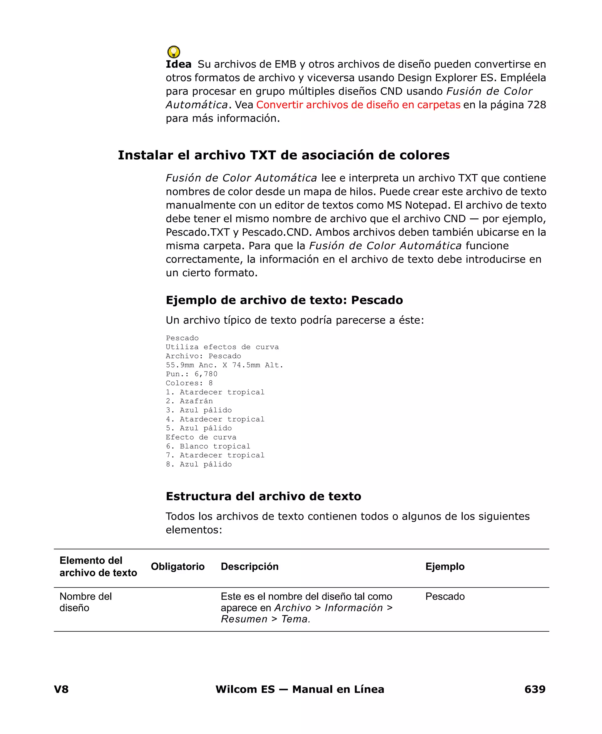V8 Wilcom ES — Manual en Línea 639
Idea Su archivos de EMB y otros archivos de diseño pueden convertirse en
otros formatos de archivo y viceversa usando Design Explorer ES. Empléela
para procesar en grupo múltiples diseños CND usando Fusión de Color
Automática. Vea Convertir archivos de diseño en carpetas en la página 728
para más información.
Instalar el archivo TXT de asociación de colores
Fusión de Color Automática lee e interpreta un archivo TXT que contiene
nombres de color desde un mapa de hilos. Puede crear este archivo de texto
manualmente con un editor de textos como MS Notepad. El archivo de texto
debe tener el mismo nombre de archivo que el archivo CND — por ejemplo,
Pescado.TXT y Pescado.CND. Ambos archivos deben también ubicarse en la
misma carpeta. Para que la Fusión de Color Automática funcione
correctamente, la información en el archivo de texto debe introducirse en
un cierto formato.
Ejemplo de archivo de texto: Pescado
Un archivo típico de texto podría parecerse a éste:
Pescado
Utiliza efectos de curva
Archivo: Pescado
55.9mm Anc. X 74.5mm Alt.
Pun.: 6,780
Colores: 8
1. Atardecer tropical
2. Azafrán
3. Azul pálido
4. Atardecer tropical
5. Azul pálido
Efecto de curva
6. Blanco tropical
7. Atardecer tropical
8. Azul pálido
Estructura del archivo de texto
Todos los archivos de texto contienen todos o algunos de los siguientes
elementos:
Elemento del
archivo de texto
Obligatorio Descripción Ejemplo
Nombre del
diseño
Este es el nombre del diseño tal como
aparece en Archivo > Información >
Resumen > Tema.
Pescado
 
