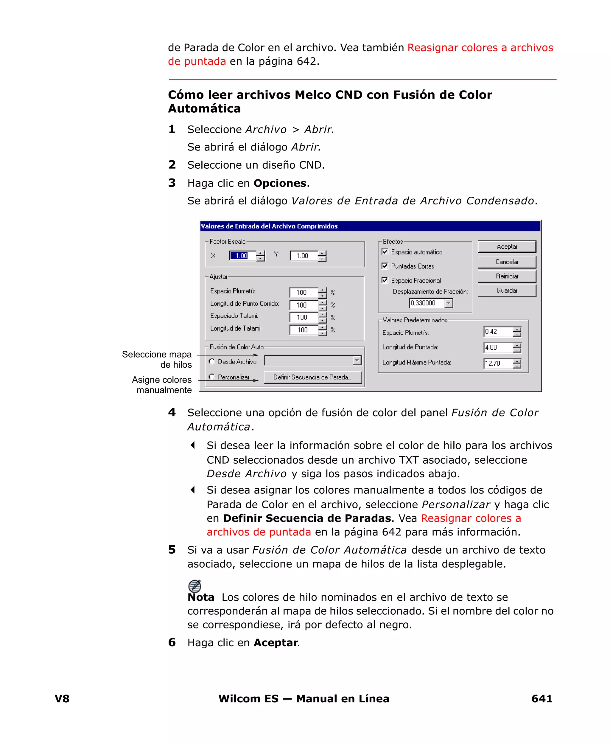 V8 Wilcom ES — Manual en Línea 641
de Parada de Color en el archivo. Vea también Reasignar colores a archivos
de puntada en la página 642.
Cómo leer archivos Melco CND con Fusión de Color
Automática
1 Seleccione Archivo > Abrir.
Se abrirá el diálogo Abrir.
2 Seleccione un diseño CND.
3 Haga clic en Opciones.
Se abrirá el diálogo Valores de Entrada de Archivo Condensado.
4 Seleccione una opción de fusión de color del panel Fusión de Color
Automática.
Si desea leer la información sobre el color de hilo para los archivos
CND seleccionados desde un archivo TXT asociado, seleccione
Desde Archivo y siga los pasos indicados abajo.
Si desea asignar los colores manualmente a todos los códigos de
Parada de Color en el archivo, seleccione Personalizar y haga clic
en Definir Secuencia de Paradas. Vea Reasignar colores a
archivos de puntada en la página 642 para más información.
5 Si va a usar Fusión de Color Automática desde un archivo de texto
asociado, seleccione un mapa de hilos de la lista desplegable.
Nota Los colores de hilo nominados en el archivo de texto se
corresponderán al mapa de hilos seleccionado. Si el nombre del color no
se correspondiese, irá por defecto al negro.
6 Haga clic en Aceptar.
Seleccione mapa
de hilos
Asigne colores
manualmente
 