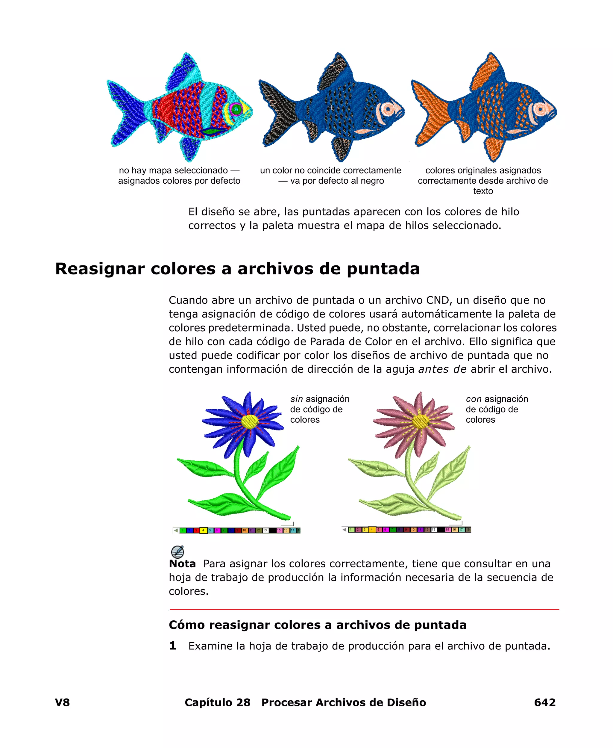 V8 Capítulo 28 Procesar Archivos de Diseño 642
El diseño se abre, las puntadas aparecen con los colores de hilo
correctos y la paleta muestra el mapa de hilos seleccionado.
Reasignar colores a archivos de puntada
Cuando abre un archivo de puntada o un archivo CND, un diseño que no
tenga asignación de código de colores usará automáticamente la paleta de
colores predeterminada. Usted puede, no obstante, correlacionar los colores
de hilo con cada código de Parada de Color en el archivo. Ello significa que
usted puede codificar por color los diseños de archivo de puntada que no
contengan información de dirección de la aguja antes de abrir el archivo.
Nota Para asignar los colores correctamente, tiene que consultar en una
hoja de trabajo de producción la información necesaria de la secuencia de
colores.
Cómo reasignar colores a archivos de puntada
1 Examine la hoja de trabajo de producción para el archivo de puntada.
no hay mapa seleccionado —
asignados colores por defecto
colores originales asignados
correctamente desde archivo de
texto
un color no coincide correctamente
— va por defecto al negro
sin asignación
de código de
colores
con asignación
de código de
colores
 