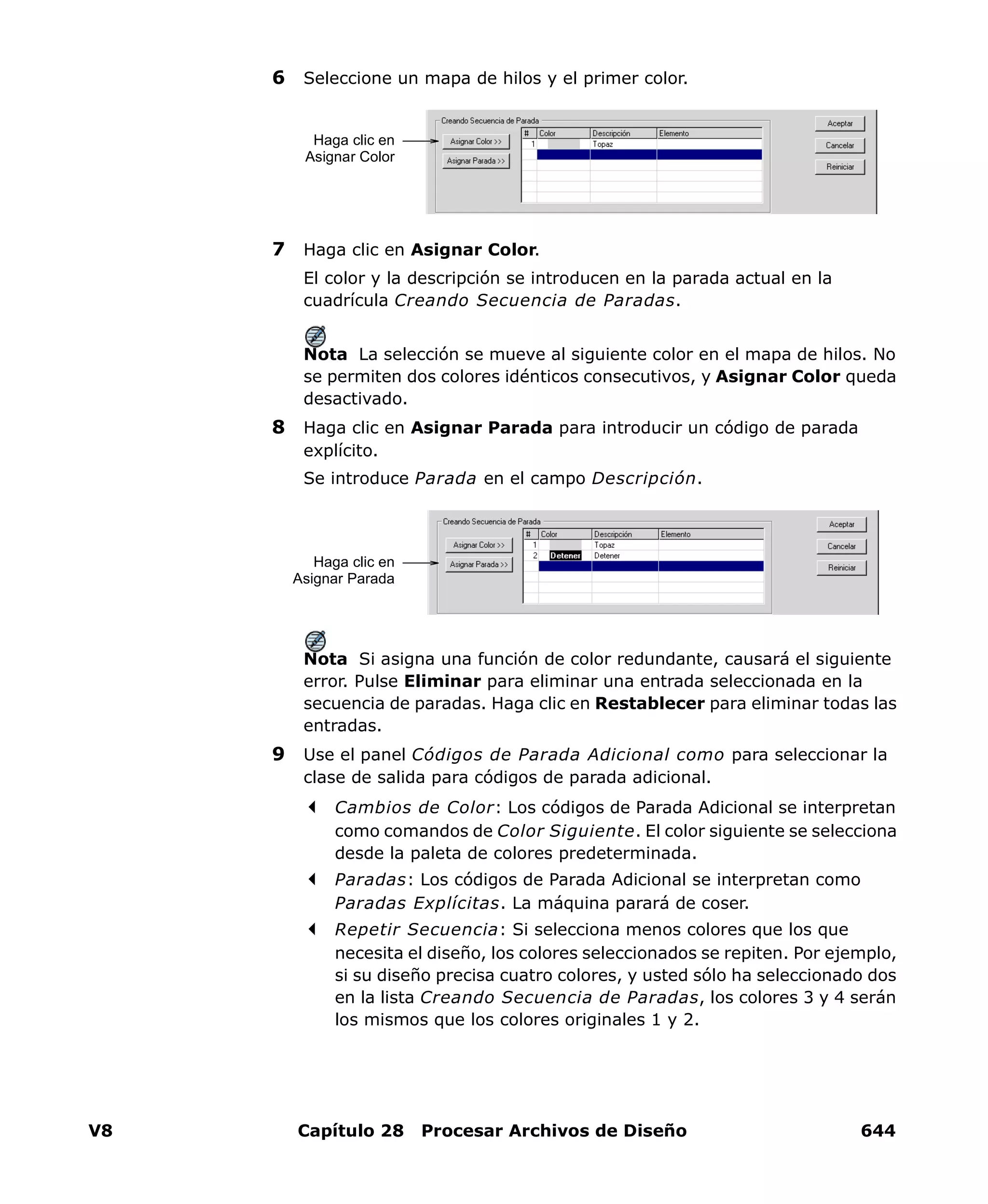 V8 Capítulo 28 Procesar Archivos de Diseño 644
6 Seleccione un mapa de hilos y el primer color.
7 Haga clic en Asignar Color.
El color y la descripción se introducen en la parada actual en la
cuadrícula Creando Secuencia de Paradas.
Nota La selección se mueve al siguiente color en el mapa de hilos. No
se permiten dos colores idénticos consecutivos, y Asignar Color queda
desactivado.
8 Haga clic en Asignar Parada para introducir un código de parada
explícito.
Se introduce Parada en el campo Descripción.
Nota Si asigna una función de color redundante, causará el siguiente
error. Pulse Eliminar para eliminar una entrada seleccionada en la
secuencia de paradas. Haga clic en Restablecer para eliminar todas las
entradas.
9 Use el panel Códigos de Parada Adicional como para seleccionar la
clase de salida para códigos de parada adicional.
Cambios de Color: Los códigos de Parada Adicional se interpretan
como comandos de Color Siguiente. El color siguiente se selecciona
desde la paleta de colores predeterminada.
Paradas: Los códigos de Parada Adicional se interpretan como
Paradas Explícitas. La máquina parará de coser.
Repetir Secuencia: Si selecciona menos colores que los que
necesita el diseño, los colores seleccionados se repiten. Por ejemplo,
si su diseño precisa cuatro colores, y usted sólo ha seleccionado dos
en la lista Creando Secuencia de Paradas, los colores 3 y 4 serán
los mismos que los colores originales 1 y 2.
Haga clic en
Asignar Color
Haga clic en
Asignar Parada
 