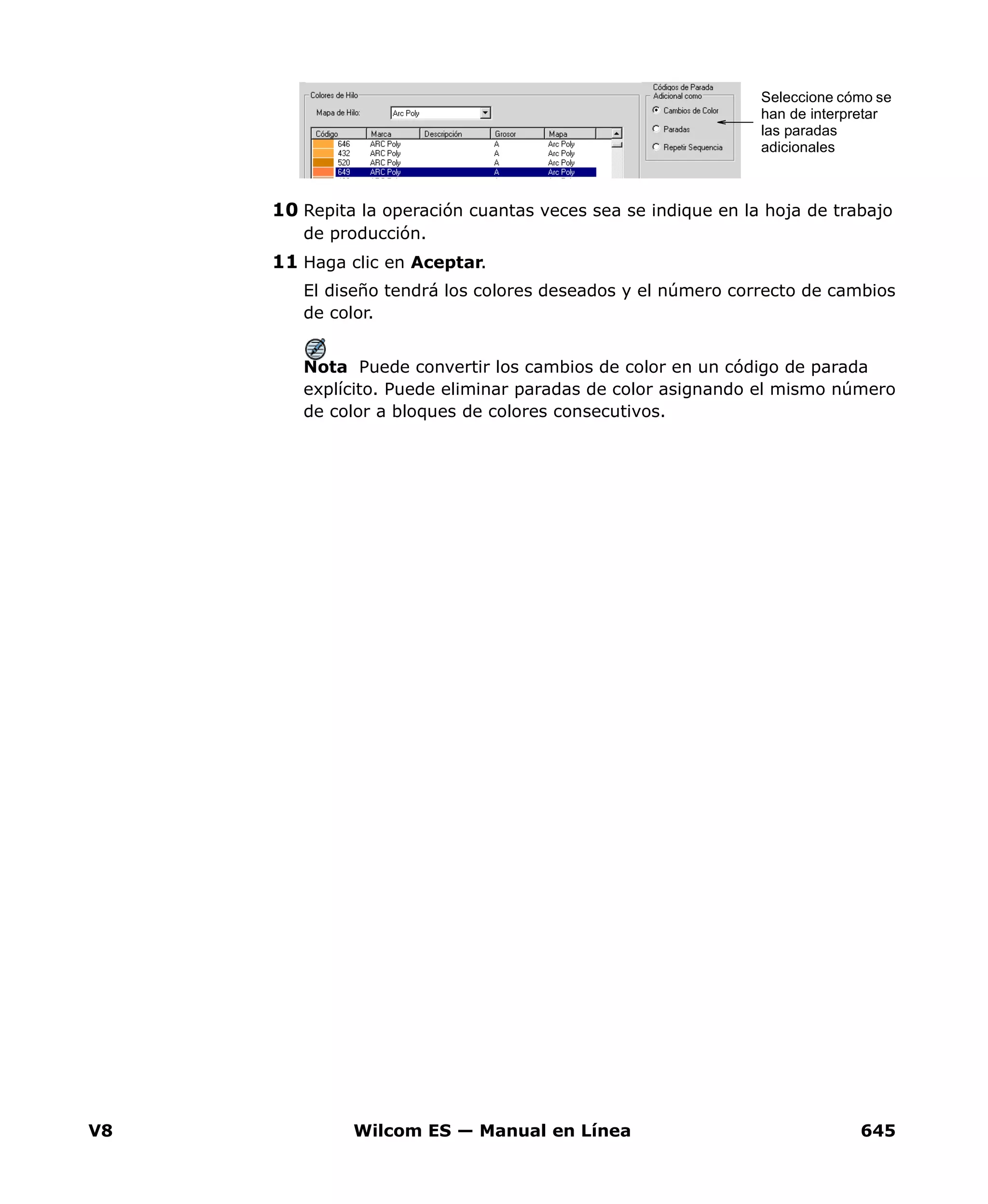 V8 Wilcom ES — Manual en Línea 645
10 Repita la operación cuantas veces sea se indique en la hoja de trabajo
de producción.
11 Haga clic en Aceptar.
El diseño tendrá los colores deseados y el número correcto de cambios
de color.
Nota Puede convertir los cambios de color en un código de parada
explícito. Puede eliminar paradas de color asignando el mismo número
de color a bloques de colores consecutivos.
Seleccione cómo se
han de interpretar
las paradas
adicionales
 