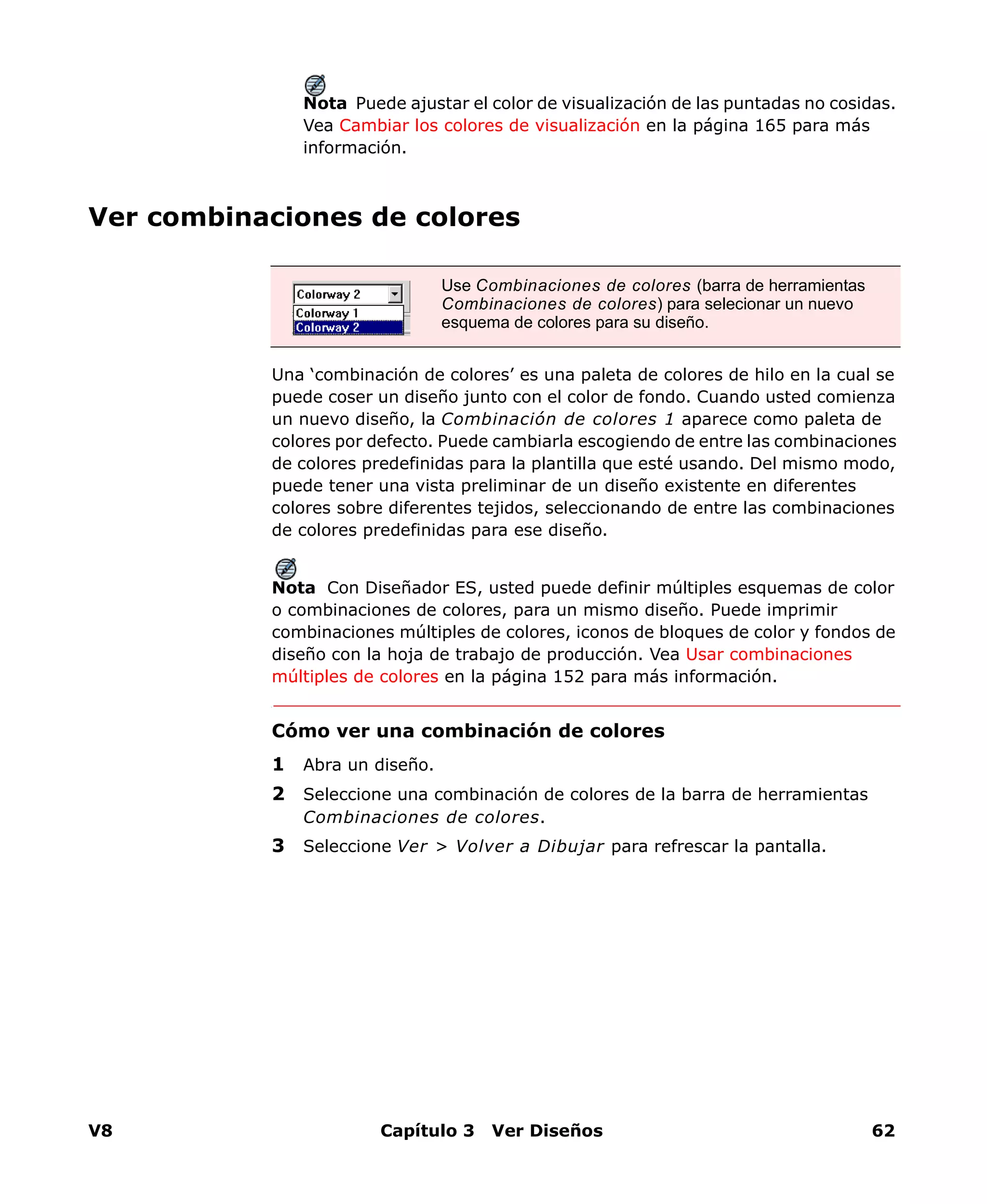 V8 Capítulo 3 Ver Diseños 62
Nota Puede ajustar el color de visualización de las puntadas no cosidas.
Vea Cambiar los colores de visualización en la página 165 para más
información.
Ver combinaciones de colores
Una ‘combinación de colores’ es una paleta de colores de hilo en la cual se
puede coser un diseño junto con el color de fondo. Cuando usted comienza
un nuevo diseño, la Combinación de colores 1 aparece como paleta de
colores por defecto. Puede cambiarla escogiendo de entre las combinaciones
de colores predefinidas para la plantilla que esté usando. Del mismo modo,
puede tener una vista preliminar de un diseño existente en diferentes
colores sobre diferentes tejidos, seleccionando de entre las combinaciones
de colores predefinidas para ese diseño.
Nota Con Diseñador ES, usted puede definir múltiples esquemas de color
o combinaciones de colores, para un mismo diseño. Puede imprimir
combinaciones múltiples de colores, iconos de bloques de color y fondos de
diseño con la hoja de trabajo de producción. Vea Usar combinaciones
múltiples de colores en la página 152 para más información.
Cómo ver una combinación de colores
1 Abra un diseño.
2 Seleccione una combinación de colores de la barra de herramientas
Combinaciones de colores.
3 Seleccione Ver > Volver a Dibujar para refrescar la pantalla.
Use Combinaciones de colores (barra de herramientas
Combinaciones de colores) para selecionar un nuevo
esquema de colores para su diseño.
 
