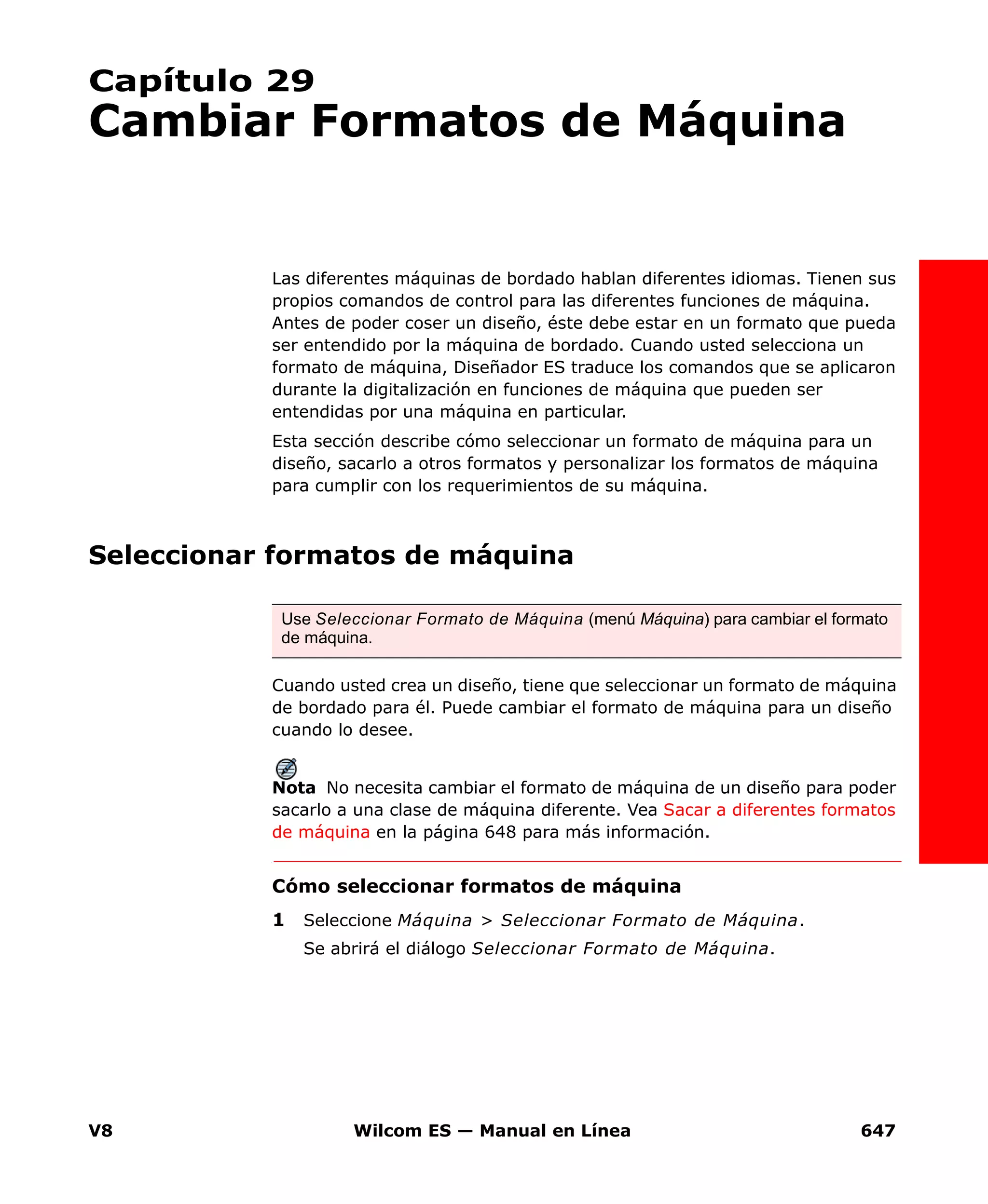V8 Wilcom ES — Manual en Línea 647
Capítulo 29
Cambiar Formatos de Máquina
Las diferentes máquinas de bordado hablan diferentes idiomas. Tienen sus
propios comandos de control para las diferentes funciones de máquina.
Antes de poder coser un diseño, éste debe estar en un formato que pueda
ser entendido por la máquina de bordado. Cuando usted selecciona un
formato de máquina, Diseñador ES traduce los comandos que se aplicaron
durante la digitalización en funciones de máquina que pueden ser
entendidas por una máquina en particular.
Esta sección describe cómo seleccionar un formato de máquina para un
diseño, sacarlo a otros formatos y personalizar los formatos de máquina
para cumplir con los requerimientos de su máquina.
Seleccionar formatos de máquina
Cuando usted crea un diseño, tiene que seleccionar un formato de máquina
de bordado para él. Puede cambiar el formato de máquina para un diseño
cuando lo desee.
Nota No necesita cambiar el formato de máquina de un diseño para poder
sacarlo a una clase de máquina diferente. Vea Sacar a diferentes formatos
de máquina en la página 648 para más información.
Cómo seleccionar formatos de máquina
1 Seleccione Máquina > Seleccionar Formato de Máquina.
Se abrirá el diálogo Seleccionar Formato de Máquina.
Use Seleccionar Formato de Máquina (menú Máquina) para cambiar el formato
de máquina.
 