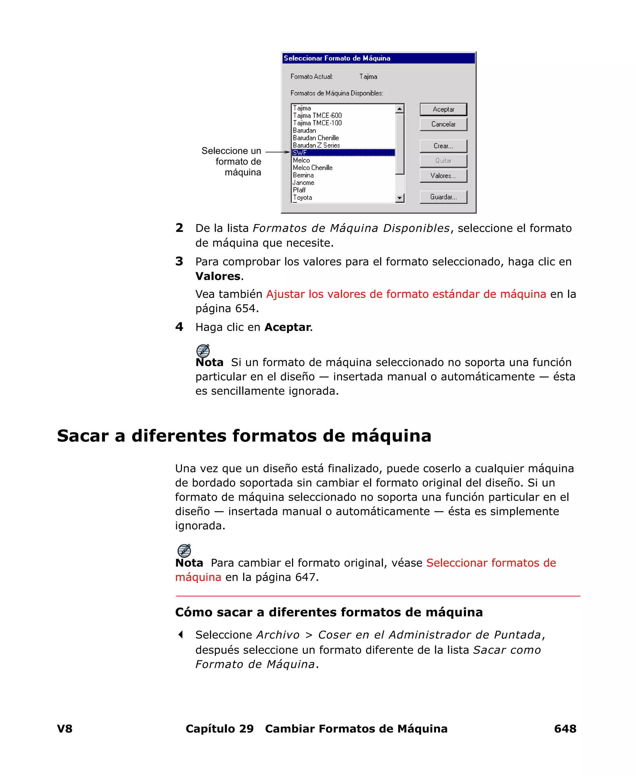 V8 Capítulo 29 Cambiar Formatos de Máquina 648
2 De la lista Formatos de Máquina Disponibles, seleccione el formato
de máquina que necesite.
3 Para comprobar los valores para el formato seleccionado, haga clic en
Valores.
Vea también Ajustar los valores de formato estándar de máquina en la
página 654.
4 Haga clic en Aceptar.
Nota Si un formato de máquina seleccionado no soporta una función
particular en el diseño — insertada manual o automáticamente — ésta
es sencillamente ignorada.
Sacar a diferentes formatos de máquina
Una vez que un diseño está finalizado, puede coserlo a cualquier máquina
de bordado soportada sin cambiar el formato original del diseño. Si un
formato de máquina seleccionado no soporta una función particular en el
diseño — insertada manual o automáticamente — ésta es simplemente
ignorada.
Nota Para cambiar el formato original, véase Seleccionar formatos de
máquina en la página 647.
Cómo sacar a diferentes formatos de máquina
Seleccione Archivo > Coser en el Administrador de Puntada,
después seleccione un formato diferente de la lista Sacar como
Formato de Máquina.
Seleccione un
formato de
máquina
 