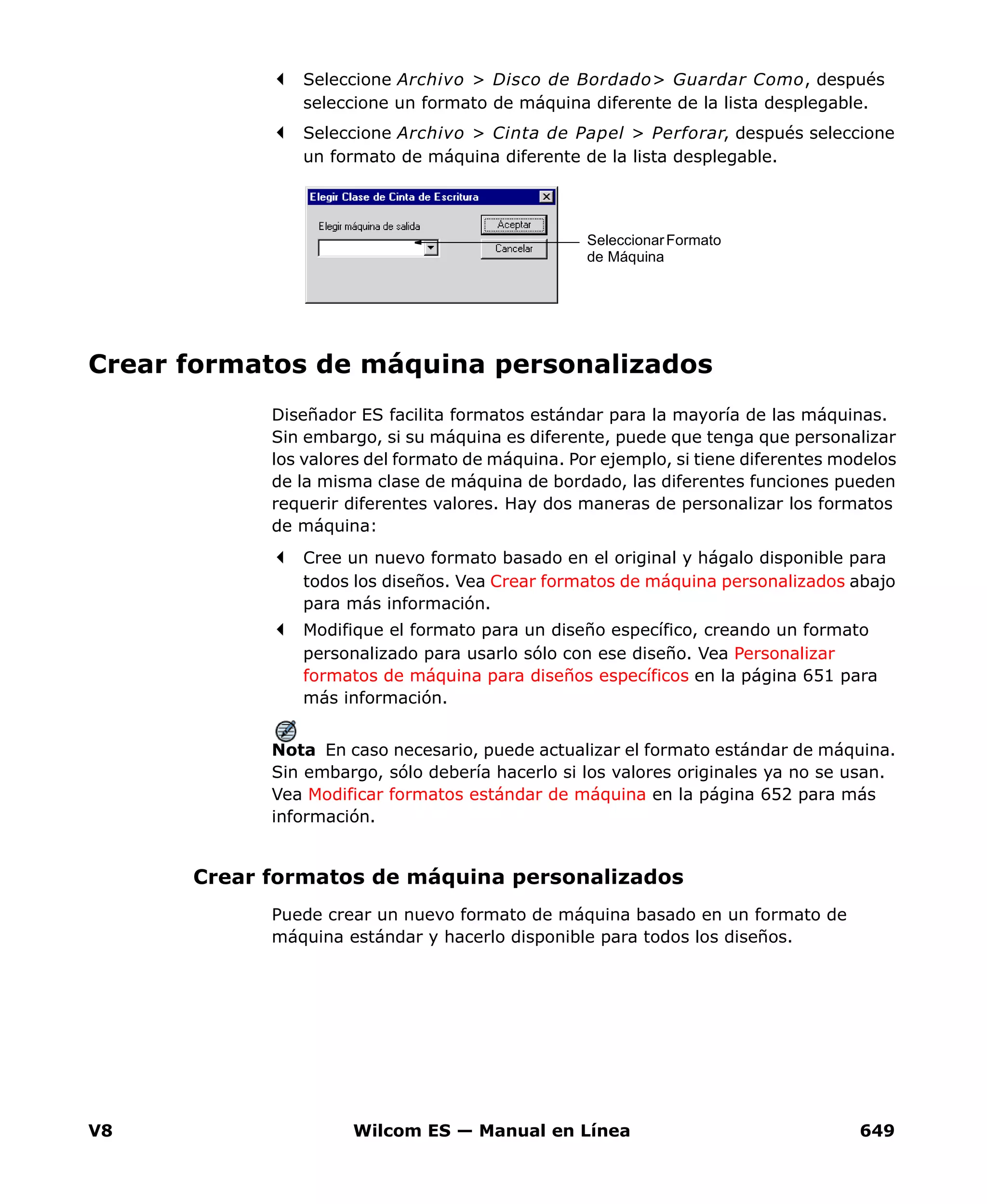 V8 Wilcom ES — Manual en Línea 649
Seleccione Archivo > Disco de Bordado> Guardar Como, después
seleccione un formato de máquina diferente de la lista desplegable.
Seleccione Archivo > Cinta de Papel > Perforar, después seleccione
un formato de máquina diferente de la lista desplegable.
Crear formatos de máquina personalizados
Diseñador ES facilita formatos estándar para la mayoría de las máquinas.
Sin embargo, si su máquina es diferente, puede que tenga que personalizar
los valores del formato de máquina. Por ejemplo, si tiene diferentes modelos
de la misma clase de máquina de bordado, las diferentes funciones pueden
requerir diferentes valores. Hay dos maneras de personalizar los formatos
de máquina:
Cree un nuevo formato basado en el original y hágalo disponible para
todos los diseños. Vea Crear formatos de máquina personalizados abajo
para más información.
Modifique el formato para un diseño específico, creando un formato
personalizado para usarlo sólo con ese diseño. Vea Personalizar
formatos de máquina para diseños específicos en la página 651 para
más información.
Nota En caso necesario, puede actualizar el formato estándar de máquina.
Sin embargo, sólo debería hacerlo si los valores originales ya no se usan.
Vea Modificar formatos estándar de máquina en la página 652 para más
información.
Crear formatos de máquina personalizados
Puede crear un nuevo formato de máquina basado en un formato de
máquina estándar y hacerlo disponible para todos los diseños.
SeleccionarFormato
de Máquina
 
